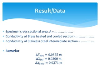  Specimen cross sectional area, A = ……………..
 Conductivity of Brass heated and cooled section =……………..
 Conductivity of Stainless Steel intermediate section = …………
 Remarks:
∆𝑋ℎ𝑜𝑡 = 0.0375 𝑚
∆𝑋𝑖𝑛𝑡 = 0.0300 𝑚
∆𝑋𝑐𝑜𝑙𝑑 = 0.0371 𝑚
Result/Data
 