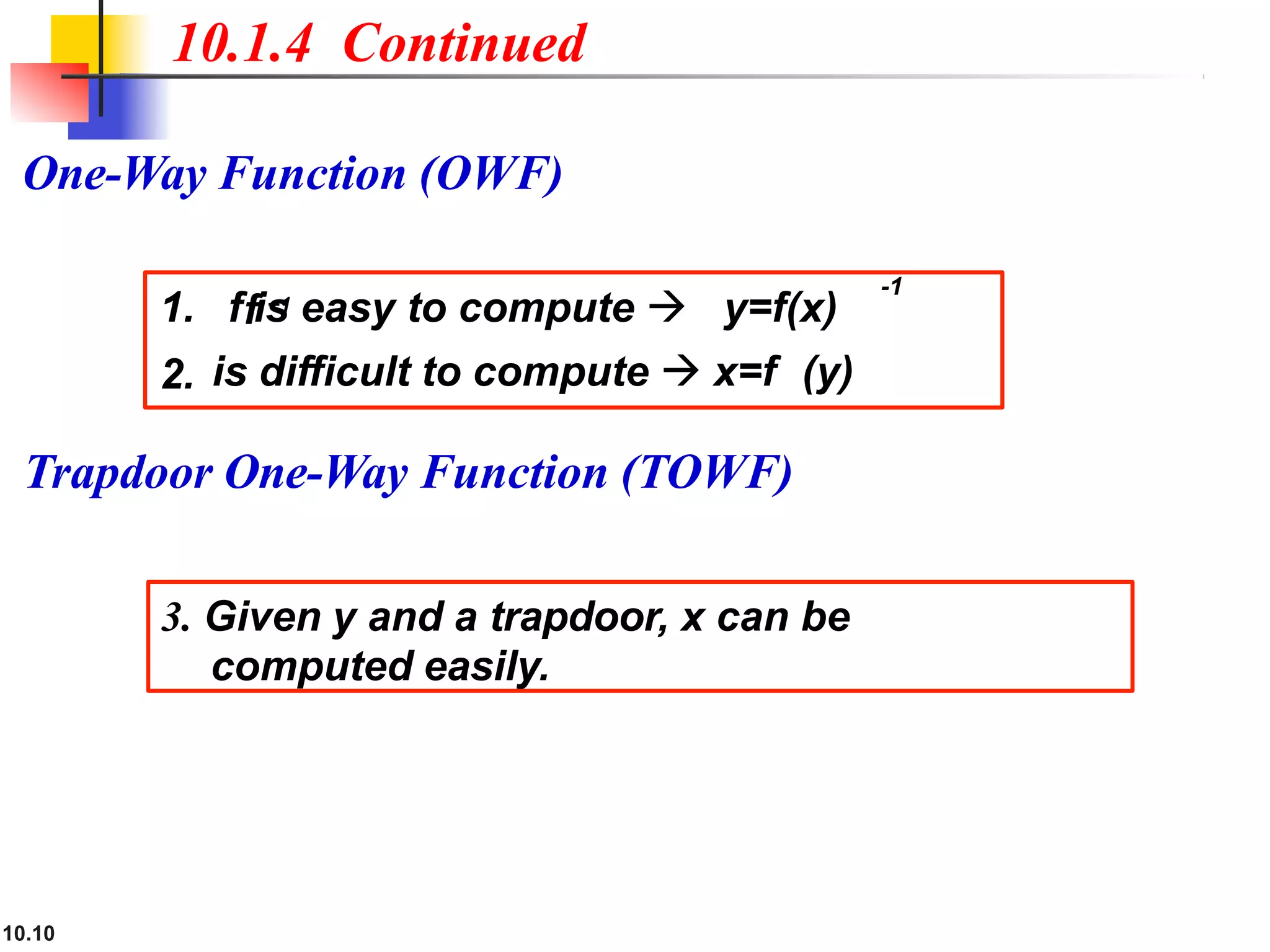 Trapdoor One-Way Function (TOWF(
10.1.4 Continued
One-Way Function (OWF(
1. f is easy to compute  y=f(x)
2.
10.10
is difficult to compute  x=f (y)
f −1
3. Given y and a trapdoor, x can be
computed easily.
-1
 