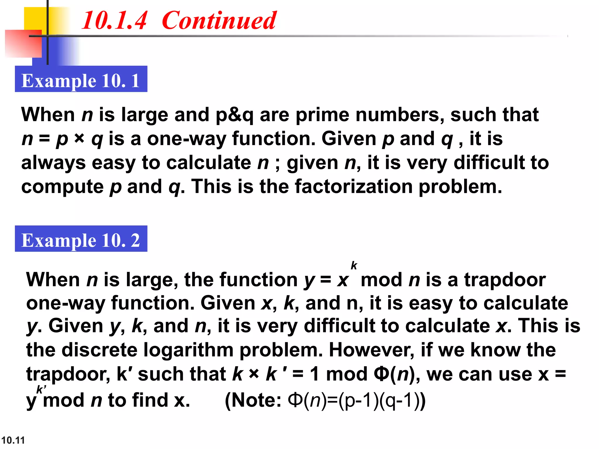 10.1.4 Continued
10.11
Example 10. 1
Example 10. 2
When n is large and p&q are prime numbers, such that
n = p × q is a one-way function. Given p and q , it is
always easy to calculate n ; given n, it is very difficult to
compute p and q. This is the factorization problem.
y mod n to find x. (Note: Φ(n)=(p-1)(q-1))
k
When n is large, the function y = x mod n is a trapdoor
one-way function. Given x, k, and n, it is easy to calculate
y. Given y, k, and n, it is very difficult to calculate x. This is
the discrete logarithm problem. However, if we know the
trapdoor, k′ such that k × k ′ = 1 mod Φ(n), we can use x =
k’
 
