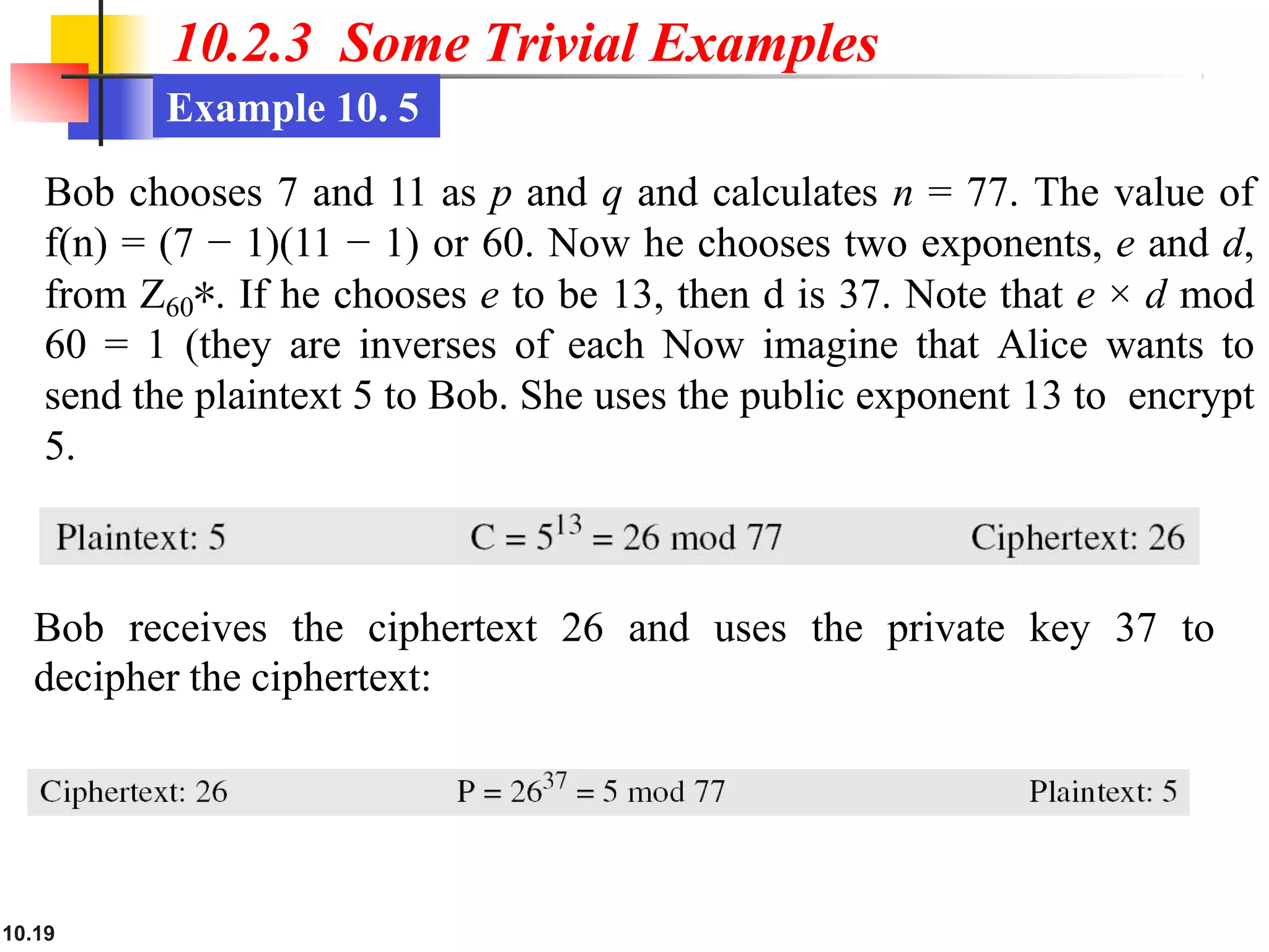 10.2.3 Some Trivial Examples
Example 10. 5
Bob chooses 7 and 11 as p and q and calculates n = 77. The value of
f(n) = (7 − 1)(11 − 1) or 60. Now he chooses two exponents, e and d,
from Z60∗. If he chooses e to be 13, then d is 37. Note that e × d mod
60 = 1 (they are inverses of each Now imagine that Alice wants to
send the plaintext 5 to Bob. She uses the public exponent 13 to encrypt
5.
Bob receives the ciphertext 26 and uses the private key 37 to
decipher the ciphertext:
10.19
 