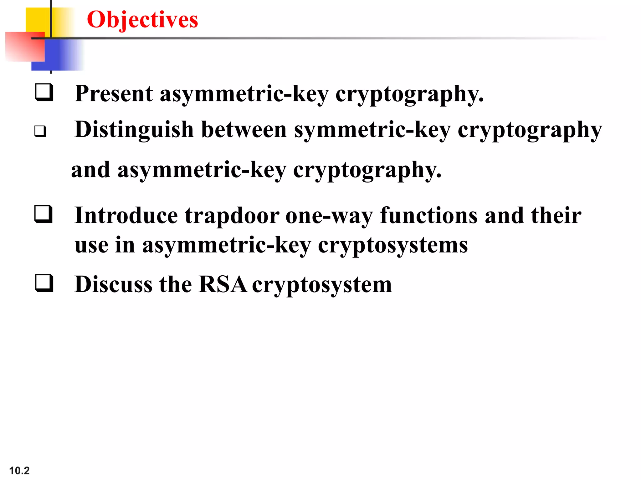 Objectives
 Present asymmetric-key cryptography.
 Distinguish between symmetric-key cryptography
and asymmetric-key cryptography.
 Introduce trapdoor one-way functions and their
use in asymmetric-key cryptosystems
 Discuss the RSAcryptosystem
10.2
 