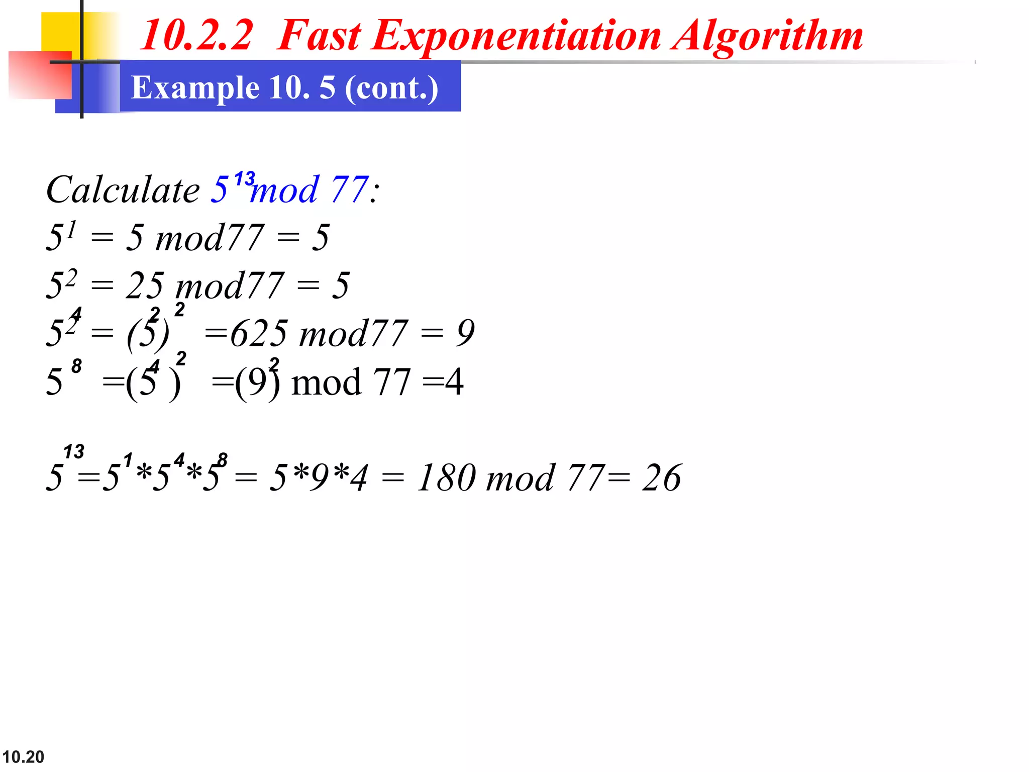 10.2.2 Fast Exponentiation Algorithm
Example 10. 5 (cont.)
10.20
52 = (5) =625 mod77 = 9
5 =(5 ) =(9) mod 77 =4
Calculate 513
mod 77:
51 = 5 mod77 = 5
52 = 25 mod77 = 5
5 =5 *5 *5 = 5*9*4 = 180 mod 77= 26
4 2
1 4 8
13
2
8 4 2 2
 