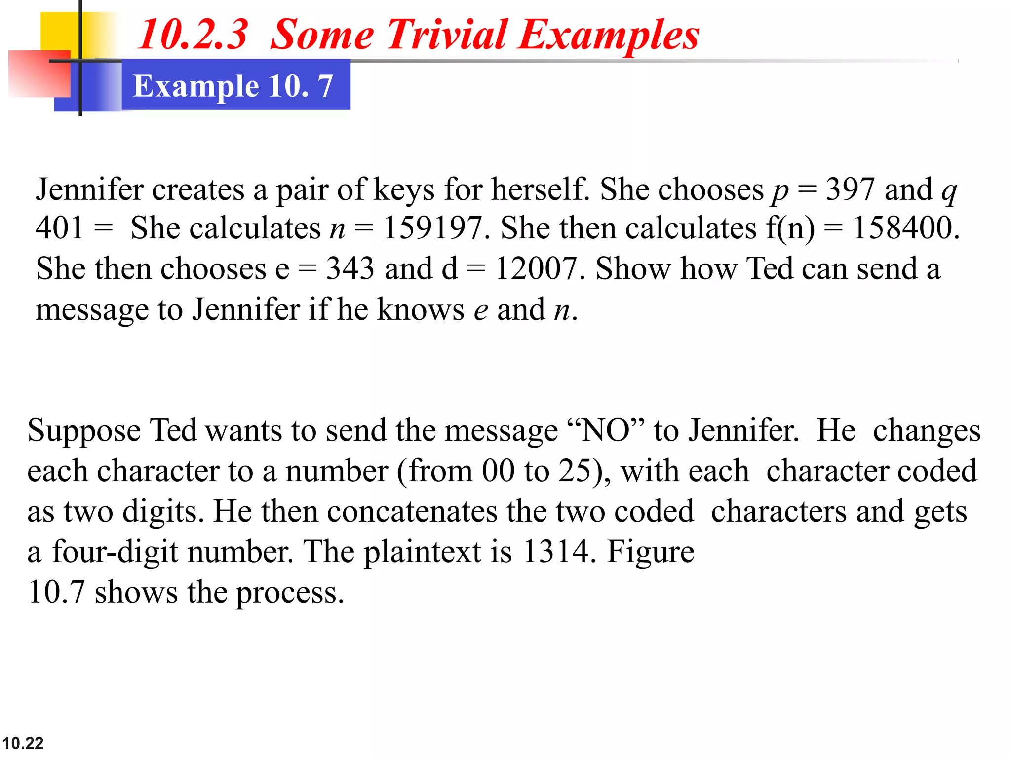 10.2.3 Some Trivial Examples
Example 10. 7
10.22
Jennifer creates a pair of keys for herself. She chooses p = 397 and q
401 = She calculates n = 159197. She then calculates f(n) = 158400.
She then chooses e = 343 and d = 12007. Show how Ted can send a
message to Jennifer if he knows e and n.
Suppose Ted wants to send the message “NO” to Jennifer. He changes
each character to a number (from 00 to 25), with each character coded
as two digits. He then concatenates the two coded characters and gets
a four-digit number. The plaintext is 1314. Figure
10.7 shows the process.
 