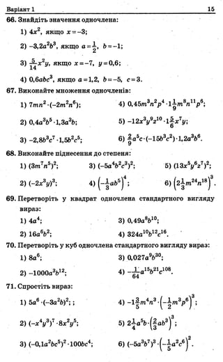 Варіант 1 15
66. Знайдіть значення одночлена:
1) 4х2, якщо £ = -3;
2) -3,2а2Ь3, якщо а =~, Ь ~-1;
3) £гх2у, якщо х = -7, у = 0,6;
14
о
4) 0,6аЬс , якщо а =1,2, Ь= - 5, с = 3.
67. Виконайте множення одночленів:
1) 7mn2-(-2т2п6); 4) 0,45/nVjo4 ll/n 8« 1^ 6;
2) 0,4а365-1,За3Ь; 5 ) -12x3j/V °-l| x 7j/;
3) -2,8Ь3с7-1,5Ь2с5; 6) |a5c-(-1563c2)-l,2aV .
68. Виконайте піднесення до степеня:
1) (Зт7п5)2; 3) (-5a V c 3)2; 5) (ІЗх5у6г7)2;
2) (-2х3і/)3; 4) (-fo b 5)4; 6) ( 2 І / Л 18)3.
69. Перетворіть у квадрат одночлена стандартного вигляду
вираз:
1) 4а4; 3) 0,49aV°;
2) 16aV ; 4) 324а1W 6.
70. Перетворіть у куб одночлена стандартного вигляду вираз:
1) 8а6; 3) 0,027а9Ь3°;
2) -lOOOaV2; 4) - і а 15Ь21с108.
71. Спростіть вираз:
1) 5a6 (-3a2fe)2;; 4) -l|
2) (-х4у3)7-8х2у5; 5) 2 la 5fc-(|ab3)3;
3) (-0,la2ftc5)2-lOObc4; 6) (-5a3b7)3-(-Ia 2c6)2.
 