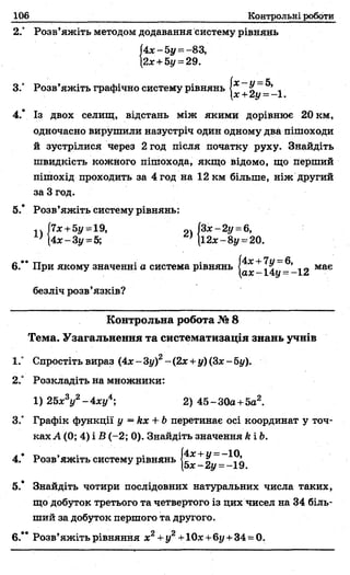 Контрольні роботи
2.° Розв’яжіть методом додавання систему рівнянь
(4х-5у =-83,
{2ж+ 5у = 29.
3.° Розв’яжіть графічно систему рівнянь
іх~ у= 5,
х+2у=:-1 .
4.* Із двох селищ, відстань між якими дорівнює 20 км,
одночасно вирушили назустріч один одному два пішоходи
й зустрілися через 2 год після початку руху. Знайдіть
швидкість кожного пішохода, якщо відомо, що перший
пішохід проходить за 4 год на 12 км більше, ніж другий
за 3 год.
5.* Розв’яжіть систему рівнянь:
1Л7лг+5і/ =19, „ч (Зх-2у =6,
; (4л:-Зу =5; } |і2д:-8у = і12ж -8у = 20.
6.’ * При якому значенні а система рівнянь 14^--12 має
безліч розв’язків?
Контрольна робота № 8
Тема. Узагальнення та систематизація знань учнів
1.“ Спростіть вираз (4л:- 3у)2- (2х +у) (Зх- 5у).
2° Розкладіть на множники:
1) 2 5 * У -4 * у 4; 2) 45-30а +5а2.
З/ Графік функції у = кх + Ьперетинає осі координат у точ­
ках А (0; 4) і В (-2; 0). Знайдіть значення к і Ь.
л• ті 9 4 • (4;е+ м=-10,
4. Розв яжіть систему рівнянь - 2 у --1 9
5.* Знайдіть чотири послідовних натуральних числа таких,
що добуток третього та четвертого із цих чисел на 34 біль­
ший за добуток першого та другого.
6.** Розв’яжіть рівняння х2+у2+10%+6у +34 = 0.
 