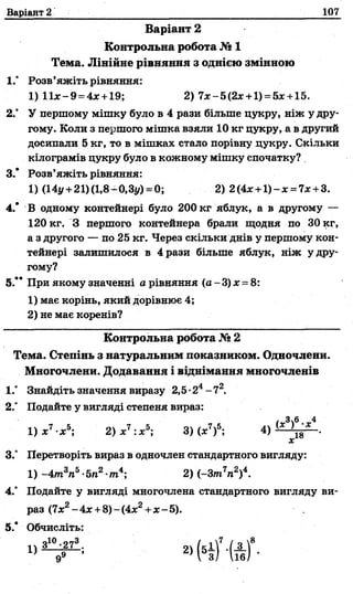 Варіант 2 107
Варіант 2
Контрольна робота № 1
Тема. Лінійне рівняння з однією змінною
1.° Розв’яжіть рівняння:
2° У першому мішку було в 4 рази більше цукру, ніж у дру­
гому. Коли з першого мішка взяли 10 кг цукру, а в другий
досипали 5 кг, то в мішках стало порівну цукру. Скільки
кілограмів цукру було в кожному мішку спочатку?
3.* Розв’яжіть рівняння:
1) (14у+21)(1,8-0,3у) = 0; 2) 2(4* + 1 )-х = 7* +3.
4.* В одному контейнері було 200 кг яблук, а в другому —
120 кг. З першого контейнера брали щодня по 30 кг,
а з другого — по 25 кг. Через скільки днів у першому кон­
тейнері залишилося в 4 рази більше яблук, ніж у дру­
гому?
5.** При якому значенні а рівняння (а - 3) х = 8:
1) має корінь, який дорівнює 4;
2) не має коренів?
Контрольна робота № 2
Тема. Степінь з натуральним показником. Одночлени.
Многочлени. Додавання і віднімання многочленів
1.° Знайдіть значення виразу 2,5-24- 72.
2.° Подайте у вигляді степеня вираз:
3.° Перетворіть вираз в одночлен стандартного вигляду:
4.° Подайте у вигляді многочлена стандартного вигляду ви-
раз (7хг - 4х +8)- (4дс2+х - 5).
5.’ Обчисліть:
1) 11х-9=4х +19; 2) 7х-5(2х +1)= 5х +15.
1) -4т3п5-5п2-т4; 2) (-3т7п2)4.
 