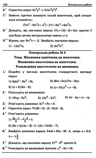 108 Контрольні роботи
6.* Спростіть вираз 8дс3і/4•(—0,5дс2і/5)3.
7.* Замість зірочки запишіть такий многочлен, щоб утвори­
лася тотожність:
(7т4- 9т2п +л2)-(*) = 3т4+6т2п.
8.’ Доведіть, що значення виразу (7л+19)-(3+5«) кратне 2
при будь-якому натуральному значенні л.
9.** Відомо, що Зт4п --2 . Знайдіть значення виразу:
1) -12т4п; 2) Зт8л2.
Контрольна робота № З
Тема. Множення одночлена на многочлен.
Множення многочлена на многочлен.
Розкладання многочленів на множники
1.° Подайте у вигляді многочлена стандартного вигляду
вираз:
1) 5а(а4- 6а2+ 3); 3) (6/л+5л)(7/л-3л);
2) (х+4)(Зл:-2); 4) (х +5)(х2+ х - 6).
2° Розкладіть на множники:
1)18х у - 6х2 2) 15а6- За4; 3) 4* - 4у +с х - су.
З/ Розв’яжіть рівняння Зх2+ 9д: = 0.
4.” Спростіть вираз 7Ь(2Ь+3) - (Ь+6) (Ь- 5).
5.* Розв’яжіть рівняння:
2) (3* +4) (Ах- 3) - 5=(2х +5) (6* - 7).
6.* Знайдіть значення виразу 24а&+32а - 36- 4, якщо а = 0,3,
7.* Доведіть, що значення виразу 274- 95 кратне 8.
8.** Розкладіть на множники тричлен х2-9я +18.
 