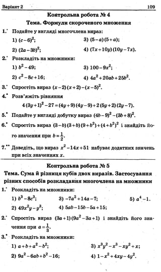 Варіант 2 109
Койтрольна робота № 4
Тема. Формули скороченого множення
І.° Подайте у вигляді многочлена вираз:
1) ( с - 6)2;
2) (2а-36)2;
3) (5-а)(5+а);
4) (7х+Юу) (10г/- 7х).
2° Розкладіть на множники:
1) б2-4 9 ;
2) с2- 8 с+16;
3) 100-9 х 2;
4) 4а2+20аЬ+25&2.
3.° Спростіть вираз (х - 2) (х +2) - (х - 5)2.
4.* Розв’яжіть рівняння
4 (Зу+1)2- 27= (4г/+9) (4г/-9)+2(5г/ +2) (2г/- 7).
5.* Подайте у вигляді добутку вираз (46- 9)2-(36 +8)2.
6.’ Спростіть вираз (3- Ь)(3+6) (9+Ь2)+(4+Ь2)2 і знайдіть йо­
го значення при 6=і .
7.** Доведіть, хцо вираз х2-14х +51 набуває додатних значень
при всіх значеннях х.
Контрольна робота № 5
Тема. Сума й різниця кубів двох виразів. Застосування
різних способів розкладання многочлена на множники
1." Розкладіть на множники:
2.° Спростіть вираз (3а +1)(9а2-3а+1) і знайдіть його зна-
1) &3- 8с3; 3) -7а2+14а - 7;
2) 49х2у - у 3; 4) 5аЬ-15Ь-5а +15;
5) а4-1.
ченняпри а =і .
3.* Розкладіть на множники:
1) а+Ь+а2-Ь2;
2) 9а2- баб+б2-16;
3) х3у2- х 3- ху2+х;
4) 1 -х 2+4ху -4г/2.
 
