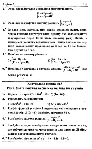 Варіант 2 111
має
2.° Розв’яжіть методом додавання систему рівнянь
|7х+3у = 43,
4х -З і/ =67.
{X4‘ и З
2х - у - З
4.* Із двох міст, відстань між якими дорівнює 52 км, одно­
часно виїхали назустріч один одному два велосипедисти
й зустрілися через 2 год після початку руху. Знайдіть
швидкість кожного велосипедиста, якщо відомо, що пер­
ший велосипедист проїжджає за 3 год на 18 км більше,
ніж другий за 2 год.
5.* Розв’яжіть систему рівнянь:
,Л З х-2у = 5, |5х-4у = 8,
(11*+3у = 39; . ■' (15х-12у = 18.
„ .. тт • І—За;+аи =—6,
6. При якому значенні а система рівнянь щ
безліч розв’язків?
Контрольна робота №8
Тема. Узагальнення та систематизація знань учнів
1." Спростіть вираз (7а +2Ь)2- (За- Ь)(4а +5Ь).
2° Розкладіть на множники:
1) 36т2п3-49/п4п; 2) 50+20х +2*2.
3." Графік функції у = кх + Ьперетинає осі координат у точ­
ках А (2; 0) і В (0; -4). Знайдіть значення &і Ь.
4.* Розв’яжіть систему рівнянь ~3^"-17
5.* Знайдіть чотири послідовних натуральних числа таких,
що добуток другого та четвертого із цих чисел на 31 біль­
ший за добуток першого та третього.
6.** Розв’яжіть рівняння х2+ у2- 8х +12у+52 =0.
 