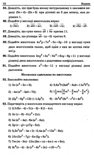 18 Вправи
85. Доведіть, що при будь-якому натуральному п значення ви­
разу (5/г+4)-(2п +3) при діленні на 3 дає остачу, яка до­
рівнює 1.
86. Подайте у вигляді многочлена вираз:
1) bac; 2) abc +ас; 3) cab-ca; 4) cba-ab.
87. Доведіть, що сума чисел ab і Ьа кратна 11.
88. Доведіть, що різниця ab-(a +Ь) кратна 9.
89. Подайте многочлен 4x2j/ +7jc3-5x+ 6ÿ-10 у вигляді суми
двох многочленів таких, щоб один з них не містив змін­
ної у.
90. Подайте многочлен Зху2+5х4- бх6+8ху - 9у +11 у вигляді
різниці двох многочленів з додатними коефіцієнтами.
91. Подайте многочлен дг2+8дг-11 у вигляді різниці двох
двочленів.
Множення одночлена на многочлен
92. Виконайте множення:
1) 3*(х2-2 * +3); 4) 0,6а2Ь(ЗаЬ2-8аЬ +11а2Ь3);
2) -4а(а2-ЗаЬ+7Ь); 5) l|mn(-|/n3-|wm2-| п 4);
3) (2j/3-6j/2+12)-(-l,5y3); 6) -2c3d4(8с2- c3d+ 4d3).
93. Перетворіть у многочлен стандартного вигляду вираз:
1) 2,5 (6* - 4) + 3 (х - 3) - 8 (1- 4х);
2) З х (х -8 )-6 (х 2+2х);
3) 5а (а2-4а) -8а (а2-6а);
4) 2у(х-у) +у(7у-3х);
5) 0,2а2(а2-4а +1)-0,4а(а3+12а2-8а);
6) 10# (б*2- 7у) - 6х (5у +9х2);
7) 7т(/п-3га)-15л (Злг+ п) +4/п (-т +8п);
8) Зс3(с - 4) - 2с (с3- 6с2+2с) ~с(9 +с3).
 