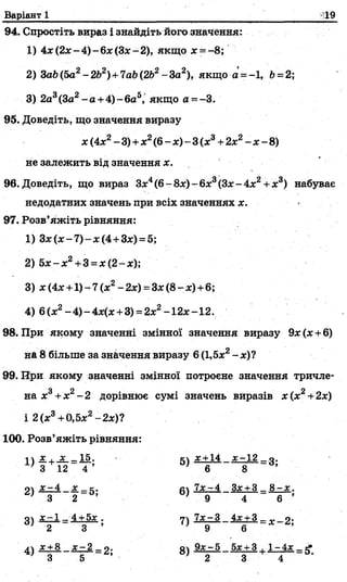 Варіант 1
94. Спростіть вираз і знайдіть його значення:
1) 4 х (2 х -4)-бас(32с-2), якщо х - -8;
2) 3ab(5a2-2b2)+7ab(2b2-За2), якщо а = -1, Ь=2;
3) 2а3(За2-а + 4 )-6 а 5, якщо а =-3.
95. Доведіть, що значення виразу
х (4*2- 3) +х2(6 - х) - 3(х3+2х2- х - 8)
не залежить від значення х.
96. Доведіть, що вираз З*4(6 - 8х) - 6х3(Зл:- 4х2+х3) набуває
недодатних значень при всіх значеннях х.
97. Розв’яжіть рівняння:
1) Зл;(л:- 7 ) - л:(4 +Зл:)= 5;
2) 5 х -х 2+3 =х(2-х);
3) х (4* +1) -г7(х2- 2х) =Зх (8- х)+6;
4) 6(х2-4 )-4 х(х +3) = 2х2-12х-12.
98. При якому значенні змінної значення виразу 9х (л:+6)
на 8 більше за значення виразу 6(1,5х2-х )?
99. При якому значенні змінної потроєне значення тричле­
на х3+х2- 2 дорівнює сумі значень виразів х(х2+2х)
і 2(а:3+0,5л:2-2л:)?
100. Розв’яжіть рівняння:
дл Х - 4 X г. а 7х~ 4 Зх + З 8 - х .
’ 3 2 ; 9 4 6 ’
3 ) х - 1 _ 4 + 5* . 7 ) 7 х - 3 4ж+ 3 _ Д. о.
2 3 9 6
4 ) * + 8 х - 2 _ 2 - а 9 х - 5 5х + 3 . 1- 4х _ t*
3 5 ’ 2 3 4
 