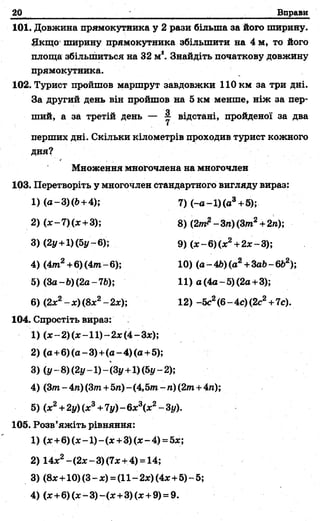 20 Вправи
101. Довжина прямокутника у 2 рази більша за його ширину.
Якщо' ширину прямокутника збільшити на 4 м, то його
площа збільшиться на 32 м Знайдіть початкову довжину
прямокутника.
102. Турист пройшов маршрут завдовжки 110 км за три дні.
За другий день він пройшов на 5 км менше, ніж за пер­
ший, а за третій день — у відстані, пройденої за два
перших дні. Скільки кілометрів проходив турист кожного
ДНЯ?
Множення многочлена на многочлен
103. Перетворіть у многочлен стандартного вигляду вираз:
104. Спростіть вираз: .
1) (х-2) (х -1 1 )-2х (4- Зх);
2) (а+6)(а-3)+(а-4)(а+5);
3) (у- 8 ) (2у-1) -(Зу +1)(Ьу-2);
4) (3т- 4га)(3т+5га)- (4,5т - п) (2т +4га);
5) (х2+2у)(х3+7у)-6х3(х2-Зу).
105. Розв’яжіть рівняння:
1) (лс+6)(х-1)-(л: +3) (д:-4) =5л:;
2) 14х2-(2х-3)(7х +4) = 14;
3) (8л:+10)(3-х) = (11-2*)(4л:+5)-5;
4) (л:+6)(х-3)-(л: +3)(х + 9) = 9.
4) (4 т 2+6) (4 т -6 );
5) (З а -Ь)(2а-76);
6) (2л:2- х) (8л:2- 2л:);
1) (а-3)(Ь + 4);
2) (х-7) (х+3);
3) (2у+1) (5у-6);
7 )(-а -1 )(а 3+5);
8) (2т^ - Зп)(3т 2+ 2га);
9) (х-6 )(х2+2х-3);
10) (а -Щ (а 2+ЗаЬ-6Ь2);
11) а (4а-5) (2а+3);
12) -5с2(6-4с) (2с2+7с).
 