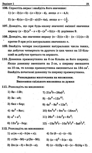 Варіант 1 21
106. Спростіть вираз і знайдіть його значення:
1) (*-2)(ж +5)-(х+3)(л:-4), якщо де= —4,5;
2) (а-6)(а +1)+(2-а)(3 +4а), якщо а =-1 І.
О
107. Доведіть, що при будь-якому значенні змінної значення
виразу (х -2) (х2- х +3)-(х2+5) (х-3) дорівнює 9.
108. Доведіть, що значення виразу (л-2)(п +2 )- (л-11)(л +2)
кратне 9 при усіх натуральних значеннях п.
109. Знайдіть чотири послідовних натуральних числа таких,
що добуток четвертого та другого із цих чисел на 13 біль­
ший за добуток третього та першого.
110. Довжина прямокутника на 6 см більша за його ширину.
Якщо довжину зменшити на 2 см, а ширину зменшити
на 10 см, то площа прямокутника зменшиться на 184 см2.
Знайдіть початкові довжину та ширину прямокутника.
112. Розкладіть на множники:
1) а(т + гі)-Ь(т+п); 4)5x (b -c)-(c-b );
2) з£(2а-56) +у (2а-56); 5) (а—4)2—5(а —4);
3) 2 т (а -6 ) +3л (6-а); 6) (x-5)(2j/ +4)-(x-5)(4i/ +l).
Розкладання многочлена на множники.
Винесення спільного множника за дужки
111. Розкладіть на множники:
3) бах +бау;
4) 4а2+8ас;
5) а5+а2;
6) 12х2у-3ху;
1) 8а-126;
2) За-аб;
7) 21а26+28а62;
8) -Зх6+12х12;
9) 4а2- 8а3+12а4;
10) 6т3п2+ 9т2п- 18тгал2;
11) 26х3-14х2у+8х2;
12) -15а362с-10а262с2-5а62с3.
 
