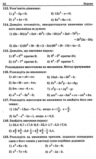 22 Вправи
113. Розв’яжіть рівняння:
1) у2-5у = 0;
2) л:2+4л: = 0;
3) 12х2- х =0;
4) 8jc2+6x = 0.
114. Доведіть тотожність, використовуючи винесення спіль­
ного множника за дужки:
1) (За- 56) (а2+2аЬ- 462) - (За- 56) (а2+2аЬ-7 6?) =
= 362(3а-56);
2) (2а - І)(6Ь2+36- 8)+(1- 2а) (662+36-10) = 4а - 2.
115. Доведіть, що значення виразу:
1) 86+215 кратне 9; 3) 95-3 8 кратне 24;
2) 144-7 4 кратне 5; 4) б4-З 6 кратне 7.
Розкладання многочлена на множники. Метод групування
116. Розкладіть на множники:
1) аб +ас +хб +хс; 5) 10а6-2а +562- 6;
2) 5a+5b-am-bm; 6) 2л:3- Zx2y - 4х +6у;
3) бт -т п-б +п; 7) х2у - х +ху2-у ;
4) а6+а4- За2- 3; 8) am2- a n - bm2+сп - cm2+bn.
117. Розкладіть многочлен на множники та знайдіть його зна­
чення:
1) 12a2-12ax-7a +7x, якщо а = 1-І, х-
О о
2) 5х3- х2- 5х +1, якщо х = 0,2.
118. Знайдіть значення виразу:
1) 32,4-6,7 +17,6-8,3-32,4 1,7-3,3 17,6;
119. Розкладіть на множники тричлен, подавши попередньо
один з його членів у вигляді еуми подібних доданків:
1) х2+6ж+8;
2) х2-7х +6;
3) х2+5х ~6;
4) х2-2 х -3.
 