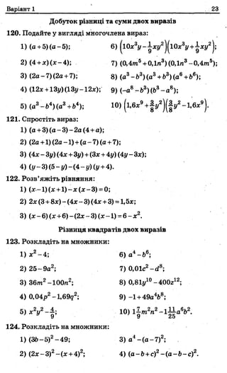 Варіант 1 23
Добуток різниці та суми двох виразів
120. Подайте у вигляді многочлена вираз:
1) (а + 5)(а-5 ); 6) {і0х3у -^ х у 2
2) (4+ * )(* -4 ); 7) (0,4тп5+ 0Дп3)(0Дп3-0 ,4 т 5);
3) (2а-7 ) (2а+ 7); 8) (а3-Ь 3)(а3+ 63)(ав+Ь6);
4)(12* + 13у)(13у-12*);' 9) (-а8 -Ь 3)(Ь3- а 8);
5) (а3-&4)(а3+Ь4); 10) (і,6*9+|у2)(|і/2-1,6л:9).
121. Спростіть вираз:
1) (а + 3 )(а -3 )-2 а (4 + а );
2) (2а + 1)(2а-1) + (а -7 )(а + 7);
3) (4л:- Зг/)(4л:+3у) + (Зх + 4у) (4г/- Злг);
4) (і/-3 )(5 -і/)-(4 -і/)(і/ + 4).
122. Розв’яжіть рівняння:
1) (ж—1)(ж + 1 )-ж (х -3 ) = 0;
2) 2л:(3 + 8л:) ~ (4л:- 3) (4л:+ 3) = 1,5л:;
3) (л:-6 ) (х +6 )-(2л:-3)(*■-1) =6 - л:2.
Різниця квадратів двох виразів
123. Розкладіть на множники:
1) х 2- 4;
2) 2 5 - 9а2;
3) 36пг2-100л2;
4) 0,04р2-1,69^2;
кі л.2 , , 2 4.
5) X у —
124. Розкладіть на множники:
1) (36-5)2-4 9 ; 3) а4-( а -7 )2;
2) (2л:-3 )2- ( л:+ 4)2; 4) (а-Ь + с)2- ( а - Ь - с ) 2.
6) а4-&6;
7) 0,01с2-сі8;
8) 0,81і/10-400г12;
9) -1 +49а4&8;
10) 1?-т2п2~ і £ а вЬ2.
9 25
 