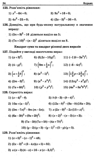24 Вправи
125. Розв’яжіть рівняння:
1 )х2-64 = 0; 3)9х2+16 = 0;
2) 4х2-25 = 0; 4) (2 х -З)2-36 = 0.
126. Доведіть, що при будь-якому натуральному п значення
виразу:
А
1) (5п+ 9) -16 ділиться націло на 5;
2) (7га+10)2-(п -2 )2 ділиться націло на 8.
Квадрат суми та квадрат різниці двох виразів
127. Подайте у вигляді многочлена вираз:
1) (х +3)2; 6) (0,2%-10у)2; 11) (-116+2а5)2;
2) (4- у)2; 7) (9»п+|п)2; 12) (-8 - 4с)2;
3)(а+-І&)2; 8) (а2- 1)2; 13) (і|р +2.|? )2; ■
4) (2/П-5)2; 9) (х3- х 2)2; 14) (12ху2- х 2у)2;
5) (7а+6£>)2; 10)(р 2+р4)2; 15) (4а6+За4&3)2.
128. Спростіть вираз:
1) (%-4)2-6 ; 5) Ь(6—3)—(6—
2) 10а +(а-5)2; 6) (12а-Ь)2-(9а-Ь)(16а +2Ь);
3) (Зот-7/і)2-9 /п (тп-5/і); 7) х(2%-9)2-2%(15 + х)2;
4) (6а-ЗЬ)2+(9а+2Ь)2; 8) (х +2)2-(х -3 )(;с +3);
9) (7а-5Ь)(7а +5Ь)-(4а +7&)2;
10) (у-2)(у +3 )-(у-1)2+(5-у)(у +5).
129. Розв’яжіть рівняння:
1) (%+5)2-(% -1)2= 48;
2) (2дг-3)2+(3-4х)(лс +5) = 82;
3) х (х - 3) (4- х) = 16- х (* - 3,5)2;
 