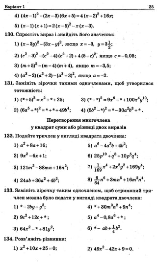 Варіант 1 25
4) (4х - 1)2- (2х - 3) (6%+5) = 4 (л:- 2)2+16%;
5) (%-1)(% +1) =2(%-5)2-%(%-3).
130. Спростіть вираз і знайдіть його значення:
1) (х-3у)2-(3 х -у )2, якщо х = -3, у =ЗІ;
2) (с2-3)2-(с 2-4 )(с2+2) +4(5-с)2, якщо с =-0,05;
3) ( т +5)2-(т -4 )(тА -4 ), якщо т =-3,5;
4) (а3-2)(а3+2)-(а3+3)2, якщо а =- 2.
131. Замініть зірочки такими одночленами, щоб утворилася
тотожність:
1) (*+5)2=х2+*+25; 3) (*-*)2= 9%6-*+100%4і/10;
2) (6а5+*)2= *+*+49Ь4; 4) (5Ь2-* )2= *-ЗОа2Ь3+*.
Перетворення многочлена
у квадрат суми або різниці двох виразів
132. Подайте тричлен у вигляді квадрата двочлена:
1) а2+8а + 16; 5) аб-4а3Ь+462;
2) 9х2-6 х +1; 6) 25р10+ д8+Ю рУ ;
3) 121т2- 88тп + 16га2; 7) ^ х 4+2хгу2+169у4;
4) 24ай+36а2+4Ь2; 8) ^ л 6+3тга5+16т2га4.
133. Замініть зірочку таким одночленом, щоб отриманий три­
член можна було подати у вигляді квадрата двочлена:
1) *-2Ьу+у2; 4) *+ З0т3га2+9га4;
2) 9с2+12с+ *; 5) а4-0,8а6+ * ;
3)64х2- * +81у2; 6)*-а Ь + ± Ь 2.
134. Розв’яжіть рівняння:
1) х2+10%+25 = 0; 2) 49х2-42х+9 =0.
 