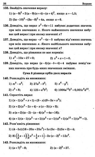 26 Вправи
135. Знайдіть значення виразу:
1) (а-9)2+2(а-9)(а + 4)+(а +4)2, якщо а = -1,5;
2) (5а- 10)2- (За-8 )2+4а, якщо а - 6. -
136. Доведіть, що вираз х2+6%+11 набуває додатних значень
при всіх значеннях х. Якого найменшого значення набу­
ває цей вираз і при якому значенні х?
137. Доведіть, що вираз - х 2-4 * -5 набуває від’ємних значень
при всіх значеннях х. Якого найбільшого значення набу­
ває цей вираз і при якому значенні х?
138. Доведіть, що рівняння не має коренів:
1) %2-10х +27 =0; 2 )х 2+х +1=0.
139. Доведіть, що вираз (а-Ь)(а-Ь +4)+4 набуває невід’єм­
них значень при будь-яких значеннях змінних.
Сума й різниця кубів двох виразів
140. Розкладіть на множники:
1) тп3- « 3; 3) 27а3-й 3; 5) х6- у 9-,
2) с3+8; 4) 125+а3і>3; 6) 1000а12Ь3+0,001с9сі15.
141. Спростіть вираз:
1) (*-1 )(*2+*+1)+(3-х)(9+Зх+х2);
2) (х+2) (ж2- 2х +4)^-ж(х - 3) (х +3);
3) а (а + 2 )(а -2 )-(а -4 )(а 2+4а +16);
4) (а +1) (а -1) (а2- а+1) (а2+а +1) (а6+1) (а12+1) (а24+1).
142. Розв’яжіть рівняння:
1) (4 - 5х) (16+20%+25%2)+5%(5х -2) (5%+2) = 4;
2) 8і (і % -і )(і %2+|%+і )-3%(%-2)2=12%2.
143. Розкладіть на множники:
1) (а +7)3-8 ; 2) (а-2)3+ 27.
 