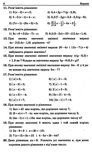8 Вправи
11. Розв’яжіть рівняння:
1) 3 (*-2 ) = *+2; 4) 3,4+2у = 7(у-2,3);
2) 5-2(% -1) = 4 -* ; 5) 0,2(7-2у) = 2,3-0,3(у-6);
3) (7* + 1)-(9*+3) = 5; 6) | ( і * - і ) = 4* +2±.
12. Розв’яжіть рівняння:
1) 3*+6 = 2 (2 * -7 )-* ; 2) 6,2(3-2х) =20-(12,4*+ 1,4).
13. При якому значенні змінної значення виразу
4 *-2 (2,4*-1,6) дорівнює-4?
14. При якому значенні змінної вирази 26-4* і 12*-7 (* +4)
набувають рівних значень?
15. При якому значенні змінної значення виразу 4(у -0,2) +
+ 1,9 на 7 більше за значення виразу 5у - 6 (0,3+у)?
16. При якому значенні змінної значення виразу Зта- 8 у 4 ра­
зи менше від значення виразу 5/и-7?
17. Розв’яжіть рівняння:
1) |*|=3; 6) |* 1—2 =
2) |* —31—2; 7) 31* |—1
3) |де—4 1= 0; 8) 2|*|+3 =0;
4) |*+3 (=—4; 9) 13*+21—4 =
5) |* |+1 = 7; 10) |2*-1| +7= 8.
18. При якому значенні а рівняння:
1) 3ах - 42 має корінь, що дорівнює числу 7;
2) (5+а) х = 7- 4а має корінь, що дорівнює числу 3;
3) (4а-1) * = 1+16а має корінь, що дорівнює числу 4?
19. При якому значенні Ь мають один і той самий корінь
рівняння:
1) 2 * -9 =3 і * +3&= -10;
2) 7(* +2) =3* +22 і 4 -5 * = 2Ь-44?
20. Дано рівняння ах = 8. Укажіть усі значення а, при яких
коренем даного рівняння є від’ємне число.
 