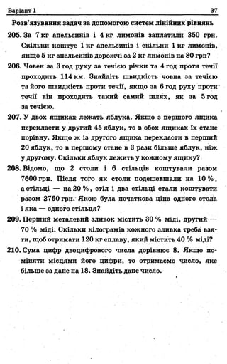 Варіант 1 37
Розв’язування задач за допомогою систем лінійних рівнянь
205. За 7 кг апельсинів і 4 кг лимонів заплатили 350 грн.
Скільки коштує 1 кг апельсинів і скільки 1 кг лимонів,
якщо 5 кг апельсинів дорожчі за 2 кг лимонів на 80 грн?
206. Човен за 3 год руху за течією річки та 4 год проти течії
проходить 114 км. Знайдіть швидкість човна за течією
та його швидкість проти течії, якщо за 6 год руху проти
течії він проходить такий самий шлях, як за 5 год
за течією.
207. У двох ящиках лежать яблука. Якщо з першого ящика
перекласти у другий 45 яблук, то в обох ящиках їх стане
порівну. Якщо ж із другого ящика перекласти в перший
20 яблук, то в першому стане в 3 рази більше яблук, ніж
у другому. Скільки яблук лежить у кожному ящику?
208. Відомо, що 2 столи і 6 стільців коштували разом
7600 грн. Після того як столи подешевшали на 10 %,
а стільці — на 20 %, стіл і два стільці стали коштувати
разом 2760 грн. Якою була почаї'кова ціна одного стола
і яка — одного стільця?
209. Перший металевий зливок містить ЗО% міді, другий —
70 % міді. Скільки кілограмів кожного зливка треба взя­
ти, щоб отримати 120 кг сплаву, який містить 40 % міді?
210. Сума цифр двоцифрового числа дорівнює 8. Якщо по­
міняти місцями його цифри, то отримаємо число, яке
більше за дане на 18. Знайдіть дане число.
 