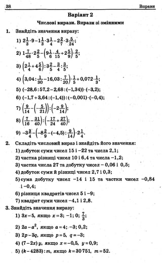 38 Вправи
Варіант 2
Числові вирази. Вирази зі змінними
1. Знайдіть значення виразу:
ц 2 І .9 - 1 І .З І - 2 І .з £ і'
2) 1-2--2—- ( э ! - — +2—V—;
' 48 5 V 6 15 9/ 5’
3) (2 1 + 4 * 1 :3 * -* :* ;
; Г 4 6/ 5 4 5’
4) (3,04 : І - 1 6 , ° 3 : І ) . І +0,072.1;
5) (-28,6:57,2-2,68: (-1,34)) (-3,2);
6) (-1,7 +3,64: (-1,4)): (-0,001) (-0,4);
71 (.4 ( А )} =(
9 ) -З І -(-8 | -(-4 ,6 ); А )-2 І.
2. Складіть числовий вираз і знайдіть його значення:
1) добуток суми чисел 15 і -22 та числа 2,1;
2) частка різниці чисел 10 і 6,4 та числа -1,2;
3) частка числа 27 та добутку чисел - 0,06 і 0,5;
4) добуток суми й різниці чисел 2,7 і 0,3;
5) сума добутку чисел -14 і 15 та частки чисел -0,84
і —0,4;
6) різниця квадратів чисел 5 і -9;
7) квадрат суми чисел-4,1 і 2,8.
3. Знайдіть значення виразу:
1) Зх-5, якщо х =3; -1; 0;
и
2) 2а-а2, якщо а = 4; -3; 0,2;
3) 2р-3д, якщо р = 5, д =-3;
4) (7 -2х) у, якщо я = -0,5, у =0,9;
, 5) (к~4283):т, якщо А= 30751, т=52.
 
