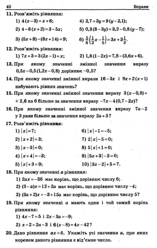 40 Вправи
11. Розв’яжіть рівняння:
1) 4(ж-3) = х+6; 4) 2,7+Зу = 9 (у-2,1);
2) 4-6(де +2) =3-5я:; 5) 0,3(8-Зу) = 3,2-0,8(і/-7);
3) (5*+8)-(8*+14) =9; 6) і(і* -і)= а г '+ 3 ± .
о3 5/ о
12. Розв’яжіть рівняння:
1) ї х +3 = 3(2х-1)+ х; 2) 1,8(1-2х) = 7,8-(3,6х+6).
13. При якому значенні змінної значення виразу
0,5ле-0,5(1,2л:-0,8) дорівнює-0,5?
14. При якому значенні змінної вирази 16~3х і 9х+2(х+1)
набувають рівних значень?
15. При якому значенні змінної значення виразу 3 (де-0,8)+
+ 2,6 на 6 більше за значення виразу -7х - 4 (0,7 - 2де)?
16. При якому значенні змінної значення виразу 7а - 2
у 3 рази більше за значення виразу 2а+3 ?
17. Розв’яжіть рівняная:
1) |лс|= 7; 6) 1де1—1——5;
2) |де+2і= 3; 7) 2[де|-5 = 0;
3) |де-3] = 0; 8) 51де|+1=0;
4) |де+4|= -3; 9) |5де+3|-3-0;
5) |де|+ 3 =9; 10) |3*-2| +5 =7.
18. При якому значенні а рівняння:
1) 2аде= -36 має корінь, що дорівнює числу 6;
2) (3- а)де= 12+2а має корінь, що дорівнює числу -4;
3) (3а +2)де= -3+і5а маєкорінь, щодорівнюєчислуб?
19. При якому значенні а мають один і той самий корінь
рівняння:
1) 4де~7 =5 і 2х-3а =~9;
2) де-2 = 2а-3 і 6(де-8) = 4де-42?
20. Дано рівняння ах =6. Укажіть усі значення а, при яких
коренем даного рівняння є від’ємне число.
 