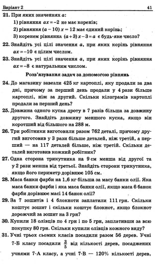 Варіант 2 41
21. При яких значеннях а:
1) рівняння ах =- 2 не має коренів;
2) рівняння (а - 10) х —12 має єдиний корінь;
3) коренем рівняння (а +3) * - 3 =а є будь-яке число?
22. Знайдіть усі цілі значення а, при яких корінь рівняння
ах = -10 є цілим числом.
23. Знайдіть усі цілі значення а, при яких корінь рівняння
ах = - 8 є натуральним числом.
Розв’язування задач за допомогою рівнянь
24. До магазину завезли 425 кг картоплі, яку продали за два
дні, причому за перший день продали у 4 рази більше
картоплі, ніж за другий. Скільки кілограмів картоплі
продали за перший день?
25. Довжина одного куска дроту в 7 разів більша за довжину
другого. Знайдіть довжину меншого куска, якщо він
коротший від більшого на 288 м.
26. Три робітники виготовили разом 762 деталі, причому дру­
гий виготовив у 3 рази більше деталей, ніж третій, а пер­
ший — на 117 деталей більше, ніж третій. Скільки де­
талей виготовив кожний робітник?
27. Одна сторона трикутника на 9 см менша від другої та
у 2 рази менша від третьої. Знайдіть сторони трикутника,
якщо його периметр дорівнює 105 см.
28. Маса банки фарби на 1,6 кг більша за масу банки олії. Яка
маса банки фарби і яка маса банки олії, якщо маса 6 банок
фарби дорівнює масі 14 банок олії?
29.3а 7 зошитів і 4 блокноти заплатили 111грн. Скільки
коштує зошит і скільки коштує блокнот, якщо блокнот
дорожчий за зошит на 3 грн?
30. Купили 18 олівців по 4 грн і по 5 грн, заплативши за всю
покупку 80 грн. Скільки купили олівців кожного виду?
31. Учні трьох сьомих класів посадили разом 56 дерев. Учні
7-Б класу посадили §■ від кількості дерев, посаджених
учнями 7-А класу, а учні 7-В — 120% кількості дерев,
 