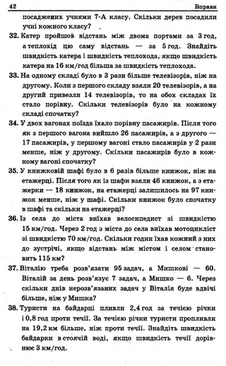 42 Вправи
посаджених учнями 7-А класу. Скільки дерев посадили
учні кожного класу? .
32. Катер пройшов відстань між двома портами за Згод,
а теплохід цю саму відстань — за 5 год. Знайдіть
швидкість катера і швидкість теплохода, якщо швидкість
катера на 16 км/год більша за швидкість теплохода.
33. На одному складі було в 3 рази більше телевізорів, ніж на
другому. Коли з першого складу взяли 20 телевізорів, а на
другий привезли 14 телевізорів, то на обох складах їх
стало порівну. Скільки телевізорів було на кожному
складі спочатку?
34. У двох вагонах поїзда їхало порівну пасажирів. Після того
як з першого вагона вийшло 26 пасажирів, а з другого —
17 пасажирів, у першому вагоні стало пасажирів у 2 рази
менше, ніж у другому. Скільки пасажирів було в кож­
ному вагоні спочатку?
35. У книжковій шафі було в 6 разів більше книжок, ніж на
етажерці. Після того як із шафи взяли 46 книжок, а з ета­
жерки — 18 книжок, на етажерці залишилось на 97 кни­
жок менше, ніж у шафі. Скільки книжок було спочатку
в шафі та скільки на етажерці?
36. Із села до міста виїхав велосипедист зі швидкістю
15 км/год. Через 2 год з міста до села виїхав мотоцикліст
зі швидкістю 70 км/год. Скільки годин їхав кожний з них
до зустрічі, якщо відстань між містом і селом' стано­
вить 115км?
37. Віталію треба розв’язати 95 задач, а Мишкові — 60.
Віталій за день розв’язує 7 задач, а Мишко — 6. Через
скільки днів нерозв’язаних задач у Віталія буде вдвічі
більше, ніж у Мишка?
38. Туристи на байдарці пливли 2,4 год за течією річки
і 0,8 год проти течії. За течією річки туристи пропливли
на 19,2 км більше, ніж проти течії. Знайдіть швидкість
байдарки в стоячій воді, якщо швидкість течії дорів­
нює 3 км/год.
 