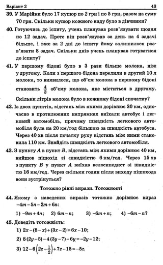 Варіант 2 __ ;
_
43
39. У Марійки було 17 купюр по 2 грн і по 5 грн, разом на суму
70 грн. Скільки купюр кожного виду було в дівчинки?
40. Готуючись до іспиту, учень планував розв’язувати щодня
по 12 задач. Проте він розв’язував за день на 4 задачі
більше, і вже за 2 дні до іспиту йому залишилося роз­
в’язати 8 задач. Скільки днів учень планував готуватися
до іспиту?
41. У першому бідоні було в 3 рази більше молока, ніж
у другому. Коли з першого бідона перелили в другий 10 л
молока, то виявилося, що об’єм молока в першому бідоні
становить — об’єму молока, яке міститься в другому.
З
Скільки літрів молока було в кожному бідоні спочатку?
42. Із двох пунктів, відстань між якими дорівнює 30 км, одно­
часно в протилежних напрямках виїхали автобус і лег­
ковий автомобіль, причому швидкість легкового авто­
мобіля була на 20 км/год більшою за швидкість автобуса.
Через 40 хв після початку руху відстань між ними стано­
вила 110 км. Знайдіть швидкість легкового автомобіля.
43. З пункту А в пункт В, відстань між якими дорівнює 40 км,
вийшов пішохід зі швидкістю 6 км/год. Через 15 хв
з пункту В у пункт А виїхав велосипедист зі швидкіс­
тю 16 км/год. Через скільки годин після виходу пішохода
вони зустрінуться?
Тотожно рівні вирази. Тотожності
44. Якому з наведених виразів тотожно дорівнює вираз
-4т -5п-2т +6п:
1) -9/п+4га; 2) бт -п; 3) -6т+п; 4) -6т -п?
45. Доведіть тотожність:
1) 2 * - ( 8 - * ) + (3 * -2 ) = 6 * -1 0 ;
2) 8(2у-5)-4(З г/-7)-6у =-2і/~12;
3) 1 2 -б /2 2 -і)+ 7 г-1 5 = -5г.
 