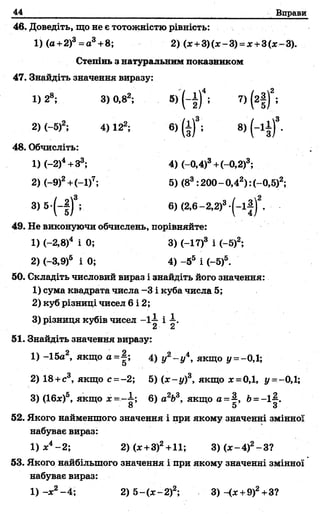 44 Вправи
46. Доведіть, що не є тотожністю рівність:
1) (а+2)3=а3+8; 2) (х+ 3)(*-3) =х +3(*-3).
Степінь з натуральним показником
47. Знайдіть значення виразу:
1) 28; 3) 0,82; 5) ( - і ) 4; 7) (г|)2;
2) (-5)2; 4) 122; 6) (|)3; 8) ( - ї ї ) 3.
48. Обчисліть:
1) (—2)4+З3; 4) (-0,4)3+(-0,2)3;
2) (-9)2+(-1)7; 5) (83:200 - 0,42) :(-0,5)2;
3) 5-(-|)3; 6)(2,6-2,2)3-(-і| )2.
49. Не виконуючи обчислень, порівняйте:
1) (—2,8)4 і 0; 3) (-17)3 і (-5)2;
2) (-3,9)5 і 0; 4) -55 і (-5)5.
50. Складіть числовий вираз і знайдіть його значення:
1) сума квадрата числа -3 і куба числа 5;
2) куб різниці чисел 6 і 2;
3) різниця кубів чисел -1-і- і І.
51. Знайдіть значення виразу:
1) -15а2, якщо а=|; 4) у2- у 4, якщо у =-0,1;
2) 18+с3, якщо с =-2; 5) (х -у )3, якщо х =0,1, і/ =—0,1;
3) (Ібдс)5, якщо х - - ~ ; 6) а2Ь3, якщо а-|> 6= -1-|.
8 5 3
52. Якого найменшого значення і при якому значенні змінної
набуває вираз:
1) х4-2 ; 2) (х+3)2+11; 3 )(х -4 )2-3 ?
53. Якого найбільшого значення і при якому значенні змінної
набуває вираз:
1) ~х2-4 ; 2) 5 -(х -2 )2; 3)-<х +9)2+3?
 