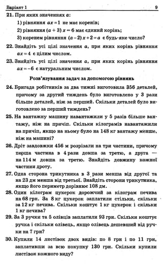 Варіант 1 9
21. При яких значеннях а:
1) рівняння ах - і не має коренів;
2) рівняння (а + 3) х = 6 має єдиний корінь;
3) коренем рівняння (а -2 )х +2~а є будь-яке число?
22. Знайдіть усі ділі значення а, при яких корінь рівняння
а х - 4 є цілим числом.
23. Знайдіть усі цілі значення а, при яких корінь рівняння
ах = -6 є натуральним числом.
Розв’язування задач за допомогою рівнянь
24. Бригада робітників за два тижні виготовила 356 деталей,
причому за другий тиждень було виготовлено у 3 рази
більше деталей, ніж за перший. Скільки деталей було ви­
готовлено за перший тиждень?
25. На вантажну машину навантажили у 5 разів більше ван­
тажу, ніж на причіп. Скільки кілограмів навантажили
на причіп, якщо на ньому було на 148 кг вантажу менше,
ніж на машині?
26. Дріт завдовжки 456 м розрізали на три частини, причому
перша частина в 4 рази довша за третю, а друга —
на 114 м довша за третю. Знайдіть довжину кожної
частини дроту.
27. Одна сторона трикутника в 3 рази менша від другої та
на 23 дм менша від третьої. Знайдіть сторони трикутника,
якщо його периметр дорівнює 108 дм.
28. Один кілограм цукерок дорожчий за кілограм печива
на 68 грн. За 8 кг цукерок заплатили стільки, скільки
за 12 кг печива. Скільки коштує 1 кг цукерок і скільки
1 кг печива?
29. За 3 ручки та 5 олівців заплатили 93 грн. Скільки коштує
ручка і скільки олівець, якщо олівець дешевший від руч­
ки на 7 грн?
30. Купили 14 листівок двох видів: по 8 грн і по 11 грн,
заплативши за всю покупку 130 грн. Скільки купили
листівок кожного виду?
 