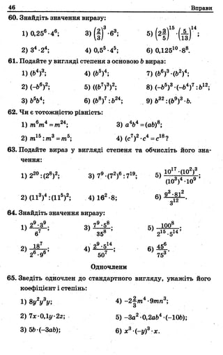 46 Вправи
60. Знайдіть значення виразу:
1) 0,256-46; 3>(§)3-е3; 5) (2| Г ‘Й Г *
2) З4-24; 4) 0,55-45; 6) 0,125го-88.
61. Подайте у вигляді степеня з основою Ьвираз:
1)(Ь4)3; 4) (fc5)4; 7) (Ь6)3 (Ь2)4;
2)(-Ь6)2; 5) ((б7)3)2; 8) (-&5)3 (-б4)7:&12;
3 ) Ь 5Ь 4 ; 6 ) (Ь 8 ) 7 : Ь 2 4 ; 9) Ь32 :(Ь9)3 Ь.
62. Чи є тотожністю рівність:
1) т6т4= т24; 3) а 4Ь4=(аЬ)8;
2) т15: т3= т5; 4) (с7)2•с4= с18?
63. Подайте вираз у вигляді степеня та обчисліть його зна­
чення:
1) 220:(28)2; 3) 79-(72)6: 719; 5)
З 2
2) (II3)4:(IIs)2; 4) 162-8; 6)
З
64. Знайдіть значення виразу:
і)9eq9
6
О».о»
1) 3) 79•58. 5) 1008 .
358 ’ 21 5 . 51 4 ’
29•514.
507
6) 456
753'
Одночлени
2) -ISl—• 4)
26 -96’
65. Зведіть одночлен до стандартного вигляду, укажіть його
коефіцієнт і степінь:
1)8у2у3у; 4) -2^т4-9тп3;
2) 7x 0.li/-2z; 5 )-За2 0,2а&4 (-10&);
3) 5Ь (-ЗаЬ); 6) х3-(-у)3-х.
 