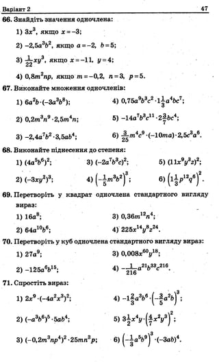 Варіант 2 47
66. Знайдіть значення одночлена:
1) З*3, якщо х = -3;
2) -2,5а3Ь2, якщо а =-2, Ь= 5;
3) -іх і/3, якщо х =-11, у = 4;
4) 0,8т2пр, якщо т=- 0,2, п = 3, р = 5.
67. Виконайте множення одночленів:
1) 6а2Ь (-За3Ь8); 4) 0,75aVc2-lia 4bc7;
2) 0,2/п3п9-2,5от4п; 5) -1 4 a V cn -2|bc4;
3) -2 ,4 a V -3,5аЬ4; 6) ^ m 4c9 (-10ma)-2,5c3a6.
68. Виконайте піднесення до степеня:
1) (4a5b6)2; 3 )(-2 a V c)2; 5) (11x9y3z f;
2) (-З*«/2)3; 4) (-I m V )3; 6) ( lip 12?6)*-
69. Перетворіть у квадрат одночлена стандартного вигляду
вираз:
1) 16а8; 3) 0,36тігп4;
2)64а10Ь6; 4) 225x14i/8z24.
70. Перетворіть у куб одночлена стандартного вигляду вираз:
1) 27а9; 3) 0,008х6<У 8;
2 )-і2 5 а 6&15; 4 ) - ^ а 21Ь33с216.
71. Спростіть вираз:
1) 2х9-(-4 a V ) 2; 4) -l| a 3b6 -(-| a 2b)3;
2) ( - a V ) 5-5а&4; 5) з | * У ^ х У ) 2;
3) (-0 ,2 т3гар4)2-25тп3р; 6) ^а569) -(-Зад)4.
 
