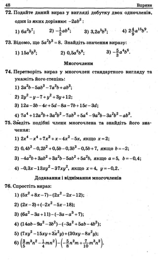 48 Вправи
72. Подайте даний вираз у вигляді добутку двох одночленів,
один із яких дорівнює -2аЬ3:
1)6а3Ь7; 2)-| а64; 3)3,2а563; 4) 2-|а1569.
Л о
73. Відомо, що 5а Ь =8. Знайдіть значення виразу:
1) 15а263; 2) 0,5aV ; 3) - J а4&6.
Многочлени
74. Перетворіть вираз у многочлен стандартного вигляду та
укажіть його степінь:
1) 2а3Ь-5аЬ3-7а3Ь+аЬ3;
2) 2у2- y - 7 + y 2+3у+12;
3) 12a-3b-4c+5d-8a-7b +15c-3d;
4) 7а4+ 12a36+3aV - 7аЬ3+5а4- 9а3Ь- За2Ь2- аЬ3.
75. Зведіть подібні члени многочлена та знайдіть його зна­
чення:
1) 2х4- х 4+7хг + х - 4 х 2-5х, якщо х = 2;
2) 0,463-0,262+0,56-0,ЗЬ3-0,56 +7, якщо Ь= -2;
3) -4a26+3a62+3a2b-5afc2+5a26, якщо а =5, 6= -0,4;
4) -0,3х-13ху2-37хуг, якщо х = 4, у - - 0,2.
Додавання і віднімання многочленів
76. Спростіть вираз:
1) (Ьх2+8х-7 )-(2 х2-2х-2);
2) (2х -3 )+ (-2 х2-5 х -18);
3) (6а2- За+11) -(-За - а3+7);
4) (14а6-9а2-ЗЬ2)-(-З а2+5а6-462);
5) (7ху2-15ху+3х2у)+(30ху-8х2у);
ІЗ —3 2 1 ™„2 / 5 „ 2 „ , , 7 „,3„2
15 ~4 /~ 8 10 J"
 