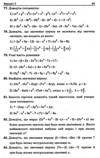 Варіант 2 49
77. Доведіть тотожність:
1) (х2+у2- г2)+(я2+г2- у2)- (х2- г2) = х2+г2;
2) 2Ь2—(1—ЗЬ2)—(5Ь2—8)—(&2н-4) —1= 2—б2;
3) (-2а3+За2)- (2а -1) +(2а2- 5а) - (3- 2а3- 7а) =5а2- 2.
78. Доведіть, що значення виразу не залежить від значень
змінних, що входять до нього:
1) (-2а3+З а -1 2 )-(а -а 3+7)+(а3-2а + 9);
2) (Й * 2+І +І * 4
79. Розв’яжіть рівняння:
1) 5*-(3 +2*-2 *2) =2;с2-7;с +17;
2) 12- (Зх2+5х) +(-8х +3х2) = 0;
3) (2у3+Зу2- 7)- (5+Зу+ у3) = Зі/2+ у3- 5у.
80. Знайдіть значення виразу:
1) 12х2~(5х2+2ху)-(7х2-4ху), якщо х =0,35, у = 4;
2) (За2-8аЬ) + а2-(7аЬ+4а2), якщо а = 2^-, Ь^~2у.
81. Замість зірочки запишіть такий многочлен, щоб утвори­
ласятотожність:
1) *-{Ьху- х2+2у2) =3х2+ху;
2) 5а3- а 2+За4-7 +(*) = 2а2-3а.
82. Доведіть, що вираз (2х6- 4зс2- 2) - (х - х2- 3)+(Зх2+ле) на­
буває додатних значень при будь-яких значеннях х. Якого
найменшого значення набуває цей вираз і при якому
значенні х?
83. Доведіть, що значення виразу (5+16//г)-(9тп-9) кратне 7
при будь-якому натуральному значенні т.
84. Доведіть, що значення виразу (7п +2)-(4п-7) кратне З
при будь-якому натуральному значенні п.
 