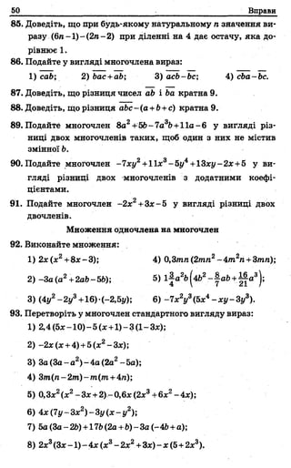 50 Вправи
85. Доведіть, що при будь-якому натуральному я значення ви­
разу (6л-1) - (2л- 2) при діленні на 4 дає остачу, яка до­
рівнює 1.
86. Подайте у вигляді многочлена вираз:
87. Доведіть, що різниця чисел db і 6а кратна 9.
88. Доведіть, Що різниця abc-(а +Ь+с) кратна 9.
89. Подайте многочлен 8а2+56- 1а3Ь+11а-6 у вигляді різ­
ниці двох многочленів таких, щоб один з них не містив
змінної Ь.
90. Подайте многочлен -7 ху2+1 їх3- 5і/4+13ху- 2х+5 у ви­
гляді різниці двох многочленів з додатними коефі­
цієнтами.
91. Подайте многочлен -2х2+Зх- 5 у вигляді різниці двох
двочленів.
Множення одночлена на многочлен
92. Виконайте множення:
1) 2х(х2+8х~3); 4) 0,3тп(2тп2-4т 2п +Зтп);
3) (4у2- 2у3+16)•(-2,5у); 6) - ї х 2у3(5х4- х у - 3у3).
93. Перетворіть у многочлен стандартного вигляду вираз:
1) cab; 2)bac +ab; 3) acb-bc; 4) сЬа-Ьс.
1) 2,4(5х-10)-5(х +1)-3(1-3*);
2) -2х(х +4)+5(х2-Зх);
3) Зо(За- а 2)-4 а (2а2-5а);
4) Зт(п- 2т) -т(т +4л);
5)0,Зх2(х2-Зх +2)- 0,6* (2х3+6х2- 4х);
6) 4х(1у-3х2) - 3 у ( х - у 2);
7) 5а (За- 26)+176 (2а +6) - За (- 46+а);
8) 2*3(Зх-1) - 4х (х3- 2хг +Зх) - х (5+2х3).
 