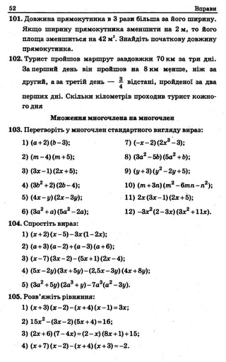 52 Вправи
101. Довжина прямокутника в 3 рази більша за його ширину.
Якщо ширину прямокутника зменшити на 2 м, то його
площа зменшиться на 42 м2. Знайдіть початкову довжину
прямокутника.
102. Турист пройшов маршрут завдовжки 70 км за три дні.
Заперший день він пройшов на 8км мфнше, ніж за
другий, а за третій день — 4 відстані, пройденої за два
4
перших дні. Скільки кілометрів проходив турист кожно­
го дня
Множення многочлена на многочлен
103. Перетворіть у многочлен стандартного вигляду вираз:
1) (х+2)(х-5)-З х(1-2х);
2) (а+3)(а-2)+(в-3)(а+6);
3) (х-7)(З х-2)-(5х+1)(2х-4);
4) (5х - 2у) (Зх+5у) - (2,5х - 3у) (4х+8у);
5) (За2+5у) (2а3+у) - 7а3(а2- 3у).
105. Розв’яжіть рівняння:
1) (х+ 3)(х-2)-(х+4)(х~1) = Зх;
2) 15х2-(Зх - 2) (5х +4) = 16;
3) (2х +6) (7- 4х) =(2- х) (8х +1) +15;
4) (х +7)(х-2 )-(х+ 4)(*+ 3) = -2.
1)(а + 2)(6-3);
2) ( т -4 ) ( т +5);
3) (Зх-1)(2х + 5);
4) (362 + 2) (2Ь- 4);
5) (4х-у)(2х-3у);
7) (-х -2 )(2 х 3-3 );
8) (За2-56) (5а2+6);
9) (у + 3)(у2-2у + 5 );
6) (За2+ а) (5а2- 2а);
10) (пг+3л)(/п2-6/гап-п2);
11) 2х (Зх-1 ) (2х+5);
12) -Зх2(2 - Зх) (Зх2+1 їх).
104. Спростіть вираз:
 