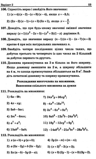Варіант 2 53
106. Спростіть вираз і знайдіть його значення:
1) (х + 4 )(х -2 )-(х + 8 )(х -4 ), якщо л:= —3,5;
2) (2х-3)(х-1) +(х +3)(3х +1), якщо х = ~ .
5
107. Доведіть, що при будь-якому значенні змінної значення
виразу (х +1) (х2-2х+5)+ (х2+ 3) (1- х) дорівнює 8.
108. Доведіть, що значення виразу (л-1)(га+1)-(л-7)(п +3)
кратне 4 при всіх натуральних значеннях п.
109. Знайдіть чотири послідовних цілих числа таких, що
добуток третього та четвертого із цих чисел на 2 більший
за добуток першого та другого.
110. Довжина прямокутника на 3 м більша за його ширину.
Якщо довжину зменшити на 2 м, а ширину збільшити
на 4 м, то площа прямокутника збільшиться на 8 м2. Знай­
діть початкові довжину та ширину прямокутника.
Розкладання многочлена на множники.
Винесення спільного множника за дужки
111. Розкладіть на множники:
3) 5а6-5ас;
4) 3т2-6 тп;
5) а7+ а4;
6) ІЬаЬ2-ЬаЬ;
2) 4х -х у ;
1) 6а-9Ь; 7) 24х2у+36ху2;
8) -4х8+18х15;
9) Зх4-6 х 3+9х5;
10) 8аЬ3-12а2&-24а2&2;
11) 18//5-12ху2+9у3;
12) -14а&3с2-21а2&с2-28а3Ь2с.
112. Розкладіть на множники:
1) х(а +Ь)+у(а+Ь); 4) 2у(п-т )+(т -п);
2) а(Зх-2у)+Ь(Зх-2у); 5) (х +3)2-3 (х +3);
3) Зх(а-Ь)-5у(Ь-а); 6) (х +3)(2y-l)-(x+3)(3y+2).
 