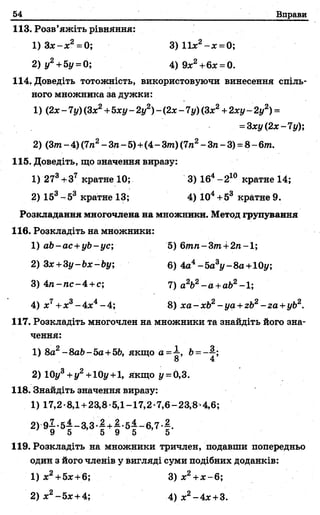 54 Вправи
113. Розв’яжіть рівняння:
1) З х -х 2= 0; 3) 11х2- х =0;
2) у2+5у =0; 4)9х2+6х = 0.
114. Доведіть тотожність, використовуючи винесення спіль­
ного множника за дужки:
1) (2jc-7у)(Зх2+Ьху-2 у2)-(2 х - 7 у)(Зх2+ 2ху - 2у2) =
= 3ху(2х-7у);
2) (3т - 4) (7п2- Зга- 5)+(4- 3т) (7га2- Зга- 3) = 8- 6т.
115. Доведіть, що значення виразу:
1) 273+Зт кратне 10; 3) 164-2 10 кратне 14;
2) 153-5 3 кратне 13; 4) 104+53 кратне 9.
Розкладання многочлена на множники. Метод групування
116. Розкладіть на множники:
1) ab-ac +yb -yc; 5) 6/гага-3/га+2га-1;
2) Зх+Зу-Ьх-Ьу; 6) 4а4-5а3у-8а+10у;
3) 4га-гас-4 +с; 7) а2Ь2-а +а62-1;
4) х7+х3- 4лс4-4 ; 8) xa -xb2-ya +zb2-га +уЬ2.
117. Розкладіть многочлен на множники та знайдіть його зна­
чення:
1) 8а2-8ab-5a +5b, якщо о =^, 6= —2-;
2) 10у3+у2+10у+1, Якщо у = 0,3.
118. Знайдіть значення виразу:
1) 17,2-8,1 +23,8-5,1-17,2-7,6-23,8-4,6;
2 )9 1 .5 i-3 ,3 .1 + l.5i- 6 ,7 -f .
У 5 О У О 5
119. Розкладіть на множники тричлен, подавши попередньо
один з його членів у вигляді суми подібних доданків:
1 ) х2+5х +6; 3) х2+х -6 ;
2 ) х2- 5 я + 4 ; 4) х 2- 4х + 3.
 