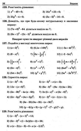 56 Вправи
125. Розв’яжіть рівняння:
1) х2-49 = 0; 3) 16х2+25 =0;
2) 25у2-4 =0; 4) (Зх-5)2-16 =0.
126. Доведіть, що при будь-якому натуральному га значення
виразу:
1) (7га+б)2- 64 ділиться націло на 7;
2 2
2) (8п+1) -(2 п-5) ділиться наділо на 6.
Квадрат суми та квадрат різниці двох виразів
127. Подайте у вигляді многочлена вираз:
1) (а +2)2; 6) (0,1а+1Oft)2; 11) (-За +4Ь3)2;
і 2
2) (6 -х )2; 7) (бх-| у) ; 12) (-2-5х)2;
3)(|а +&)2; 8) (л2+ 13) (і±/га+з|га)2;
4) (Зх-4)2; 9) (х4- х 2)2; 14) (6а62- а 26)2;
5) (5/га+ Зга)2; 10) ( у4+у3)2; 15) (5а4-2 a V )2.
128. Спростіть вираз:
1) (х —З)2—8; 5) (х-5)2-х (х +3);
2) 12х-(х + 6)2; 6) (6а - Ь)2- (9а - Ь)(4а+ 2Ь);
3) (2а - 3£>)2- 4а (а -.66); 7) Зх (5+х)2- х (Зх - б)2;
4) (2х-3у)2+(4х +2і/)2; 8) (х-2 )2+(х-1)(х +1);
9) (За- 26)(За+2Ь)- (а +ЗЬ)2;
10) (у - 4) (у +3) +{у +1)2- (7- у) (7+у).
' 129. Розв’яжіть рівняння:
1) (х - 3)2 - ( х + 1)2 = 12;
2) (Зх- 2)2+(1- Зх)(Зх+2) = 36;
3) х (х -2 )(х -3 ) =8+х(х-2,5)2;
 