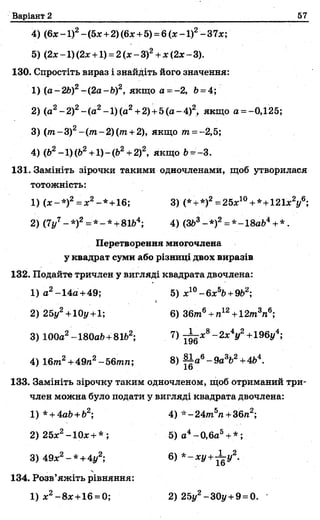 Варіант 2 57
4) (6х - 1)2~(5х +2) (6х +5) =6 ( х - 1)2-37*;
5) (2х-1)(2х +1) = 2(х-3)г +х(2х-3).
130. Спростіть вираз і знайдіть його значення:
1) (а-2Ь)2-(2а-Ь)2, якщо а - - 2, Ь= 4;
2) (а2-2 )2-(а 2-1)(а2+2)+5(а-4)2, якщо а = -0,125;
3) (т-3)2-(т -2)(т +2), якщо т =-2,5;
4) (62-1)(Ь2+1)-(&2+2)2, якщо Ь --3.
131. Замініть зірочки такими одночленами, щоб утворилася
тотожність:
1) (х-*)2= х2-*+16; 3) (*+*)2==25х10+ *+121*У;
2) (7і/7-* )2= * -* +81Ь4; 4) (ЗЬ3-* )2= *-18аЬ4+* .
Перетворення многочлена
у квадрат суми або різниці двох виразів
132. Подайте тричлен у вигляді квадрата двочлена:
1) а2-14а +49; 5) х10-6 х 5&+9&2;
*
2) 25у2+ 10у +1; 6)36т6+ п12+12т3п6;
3) 100а2- 180аЬ+81Ь2; 7) - ^ х 8-2 х 4у2+196у4;
4) 16/га2+ 49л2~56тл; 8) ^ а 6-9 а 3Ь2+4&4.
133. Замініть зірочку таким одночленом, щоб отриманий три­
член можна було подати у вигляді квадрата двочлена:
1) *+ 4аЬ+Ь2; 4) * - 24т5п +36п2;
2) 25х2-10х + *; 5) а4~0,6а5+*;
3) 49х2- * +4у2; 6 ) * - х у +^-у2.
134. Розв’яжіть рівняння:
1) х2-8х+16 =0; 2) 25у2-30у + 9= 0.
 