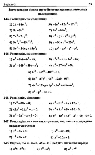 Варіант 2 59
Застосування різних способів розкладання многочлена
на множники
1 4 4 . Розкладіть на множники:
1)14-14т2; 6) -За4-12а3-12а2;
2) За-За3; 7)2а3+54Ь6;
3) 7х5-7ху2; 8) х3- у х - х 2+ух2;
4) Ьх2у2- 45а2Ь2; 9) а +56+а2- 2562;
5) Зх2-24ху+48у2; 10) ас6-а с4- с в+ с4.
1 4 5 . Розкладіть на множники:
1) а2-2аЬ+Ь2-25; 3) а3х2-а х -4 а 3-2а;
2) х2-1662+8Ьс-с2; 4) а3-27 +а2-За;
5) 610- 2568- 4064-16;
6) 8а3- 2763+ 4а2-1 2аЬ+962;
7) 4х2-12ху + 9у2- 4а2+4аЬ- Ь2;
8) х2- у 2-6 х +9.
1 4 6 . Розв’яжіть рівняння:
1)7х3-63х = 0; 4) х3-Зх2-4 х +12 = 0;
2) 49х3-1 4 х2+ х = 0; 5) х 4 + 2х3+8х + 16 = 0;
3) х3-5 х2- х +5 = 0; 6) х5- 4 х4+4х3- х2+ 4х - 4 = 0.
1 4 7 . Розкладіть на множники тричлен, виділивши попередньо
квадрат двочлена:
1) х 2 - 6 х + 8 ; 3) х2- 4 х -21;
2 ) х 2+8х +7; 4 ) х2+10х +9.
1 4 8 . Бідомо, що а-Ь = 3, аЬ=-2. Знайдіть значення виразу:
1) а 2Ь-Ь2а; 2) а 2+Ь2; З)а3-Ь3.
 