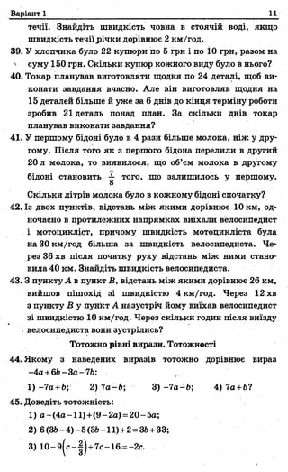 Варіант 1 ІД
течії. Знайдіть швидкість човна в стоячій воді, якщо
швидкість течіїрічки дорівнює 2 км/год.
39. У хлопчика було 22 купюри по 5 грн і по 10 грн, разом на
' суму 150 грн. Скільки купюр кожного виду було в нього?
40. Токар планував виготовляти щодня по 24 деталі, щоб ви­
конати завдання вчасно. Але він виготовляв щодня на
15 деталей більше й уже за 6 днів до кінця терміну роботи
зробив 21 деталь понад план. За скільки днів токар
планував виконати завдання?
41. У першому бідоні було в 4 рази більше молока, ніж у дру­
гому. Після того як з першого бідона перелили в другий
20 л молока, то виявилося, що об’єм молока в другому
бідоні становить того, що залишилось у першому.
О
Скільки літрів молока було в кожному бідоні спочатку?
42. Із двох пунктів, відстань між якими дорівнює 10 км, од­
ночасно в протилежних напрямках виїхали велосипедист
і мотоцикліст, причому швидкість мотоцикліста була
на 30 км/год більша за швидкість велосипедиста. Че­
рез 36 хв після початку руху відстань між ними стано­
вила 40 км. Знайдіть швидкість велосипедиста.
43. З пункту А в пункт В, відстань між якими дорівнює 26 км,
вийшов пішохід зі швидкістю 4 км/год. Через 12 хв
з пункту В у пункт А назустріч йому виїхав велосипедист
зі швидкістю 10 км/год. Через скільки годин після виїзду
велосипедиста вони зустрілись?
44. Якому з наведених виразів тотожно дорівнює вираз
- 4а +6Ь-За-7Ь:
1 )-7 а+Ь; 2)7а-Ь; 3 )-7 а-Ь; 4)7 а+ЬЧ
45. Доведіть тотожність:
1) а-(4а-11)+(9-2а) =20-5а;
2) 6(ЗЬ-4)-5(8ІЬ-11) +2= ЗЬ+33;
Тотожно рівні вирази. Тотожності
 