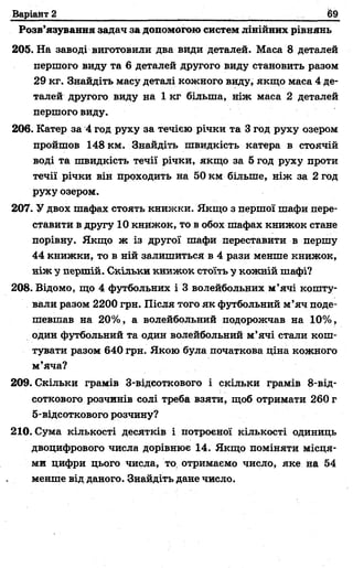 Варіант 2 (69
Розв’язування задач за допомогою систем лінійних рівнянь
205. На заводі виготовили два види деталей. Маса 8 деталей
першого виду та 6 деталей другого виду становить разом
29 кг. Знайдіть масу деталі кожного виду, якщо маса 4 де­
талей другого виду на 1 кг більша, ніж маса 2 деталей
першого виду.
206. Катер за 4 год руху за течією річки та 3 год руху озером
пройшов 148 км. Знайдіть швидкість катера в стоячій
воді та швидкість течії річки, якщо за 5 год руху проти
течії річки він проходить на 50 км більше, ніж за 2 год
руху озером.
207. У двох шафах стоять книжки. Якщо з першої шафи пере­
ставити в другу 10 книжок, то в обох шафах книжок стане
порівну. Якщо ж із другої шафи переставити в першу
44 книжки, то в ній залишиться в 4 рази менше книжок,
ніж у першій. Скільки книжок стоїть у кожній шафі?
208. Відомо, що 4 футбольних і 3 волейбольних м’ячі кошту­
вали разом 2200 грн. Після того як футбольний м’яч поде­
шевшав на 20%, а волейбольний подорожчав на 10%,
один футбольний та один волейбольний м’ячі стали кош­
тувати разом 640 грн. Якою була початкова ціна кожного
м’яча?
209. Скільки грамів 3-відсоткового і скільки грамів 8-від-
соткового розчинів солі треба взяти, щоб отримати 260 г
5-відсоткового розчину?
210. Сума кількості десятків і потроєної кількості одиниць
двоцифрового числа дорівнює 14. Якщо поміняти місця­
ми цифри цього числа, то отримаємо число, яке на 54
менше від даного. Знайдіть дане число.
 