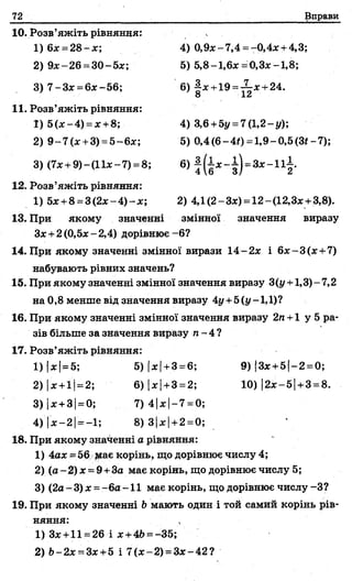 72 Вправи
10. Розв’яжіть рівняння:
1) 6* =2 8 -*;
2) 9*-26= 30-5*;
3) 7-3* =6*-56;
4) 0,9*-7,4 = -0,4*+ 4,3;
5) 5,8-1,6* =0,3*-1,8;
6) £* +19 =-?-* +24.
' 8 12
11. Розв’яжіть рівняння:
1) 5(*-4) = * +8;
2) 9 -7 (* +3) =5—6*;
4) 3,6 +5і/ = 7(1,2-у);
5) 0,4 (6-4#) =1,9-0,5 (3*-7);
3) (7*+ 9)-(11*-7) =8;
12. Розв’яжіть рівняння:
1) 5*+8 =3 (2 * -4 )-х ; 2) 4,1(2-3*) = 12-(12,3* +3,8).
13. При якому значенні змінної значення виразу
З*+2 (0,5* - 2,4) дорівнює - 6?
14. При якому значенні змінної вирази 14-2 * і 6* -3 (* +7)
набувають рівних значень?
15. При якому значенні змінної значення виразу 3(у +1,3) - 7,2
на 0,8 менше від значення виразу 4у +5(у -1,1)?
16. При якому значенні змінної значення виразу 2п+1 у 5 ра­
зів більше за значення виразу п - 4 ?
17. Розв’яжіть рівняння:
4) І* —2 1= —1; 8) 3|х|+2=0;
18. При якому значенні а рівняння:
1) 4ах=56 |йає корінь, що дорівнює числу 4;
2) (а- 2) х = 9+За має корінь, що дорівнює числу 5;
3) (2а -3) * =- 6а -1 1 має корінь, що дорівнює числу -З?
19. При якому значенні Ьмають один і той самий корінь рів­
няння: ' , .
1) 3* +11 = 26 і * +4Ь= -35;
2) Ь-2* = 3* +5 і 7 (*-2 ) =3*-42?
1) |*|= 5; 5) І* І+3 =6; 9) |3*+5|-2 = 0;
2) |*+1|= 2; 6) І*|+3 = 2; 10) |2*-5| +3= 8.
3) І* +ЗІ= 0; 7)4 1* І—7= 0;
 