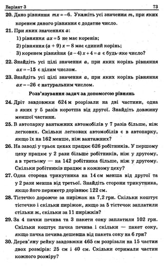 Варіант З 73
20. Дано рівняння тх =- 6. Укажіть усі значення т, при яких
коренем даного рівняння є додатне число.
21. При яких значеннях а:
1) рівняння ах = 5 не має коренів;
2) рівняння (а + 9) х —8має єдиний корінь;
3) коренем рівнякня (а - 4) х +4 = а є будь-яке число?
22. Знайдіть усі цілі значення а, при яких корінь рівняння
ах = -15 є цілим числом.
23. Знайдіть усі цілі значення а, при яких корінь рівняння
ах = -26 е натуральним числом.
Розв’язування задач за допомогою рівнянь
24. Дріт завдовжки 624 м розрізали на дві частини, одна
з яких у б разів коротша від другої. Знайдіть довжину
меншої частини.
25. В автопарку вантажних автомобілів у 7 разів більше, ніж
легкових. Скільки легкових автомобілів є в автопарку,
якщо їх на 162 менше, ніж вантажних?
26. На заводі у трьох цехах працює 626 робітників. У першому
цеху працює у 2 рази більше робітників, ніж у другому,
а в третьому — на 142 робітника більше, ніж у другому.
Скільки робітників працює в кожному цеху?
27. Одна сторона трикутника на 14 см менша від другої та
у 2 рази менша від третьої. Знайдіть сторони трикутника,
якщо його периметр дорівнює 122 см.
28. Тістечко дорожче за пиріжок на 7,2 грн. Скільки коштує
тістечко і скільки пиріжок, якщо за 5 тістечок заплатили
стільки ж, скільки за 11 пиріжків?
29. За 4 пачки печива та 3 пакети соку заплатили 102 грн.
Скільки коштує пачка печива і скільки — пакет соку,
якщо пачка печива.дешевша від пакета соку на 6грн?
30. Дерев’яну рейку завдовжки 465 см розрізали на 15 частин
двох розмірів: 25 см і 40 см. Скільки отримали частин
кожного розміру?
 