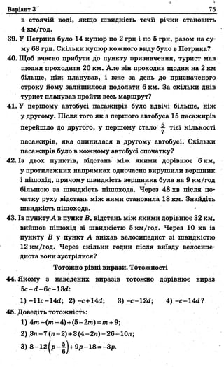 Варіант З 75
в стоячій воді, якщо швидкість течії річки становить
4 км/год.
39. У Петрика було 14 купюр по 2 грн і по 5 грн, разом на су­
му 68 грн. Скільки купюр кожного виду було в Петрика?
40. Щоб вчасно прибути до пункту призначення, турист мав
щодня проходити 20 км. Але він проходив щодня на 2 км
більше, ніж планував, і вже за день до призначеного
строку йому залишилося подолати 6 км. За скільки днів
турист планував пройти весь маршрут?
41. У першому автобусі пасажирів було вдвічі більше, ніж
у другому. Після того як з першого автобуса 15 пасажирів
перейшло до другого, у першому стало ^ тієї кількості
пасажирів, яка опинилася в другому автобусі. Скільки
пасажирів було в кожному автобусі спочатку?
42.ІЗ двох пунктів, відстань між якими дорівнює 6 км,
у протилежних напрямках одночасно вирушили вершник
і пішохід, причому швидкість вершника була на 9 км/год
більшою за швидкість пішохода. Через 48 хв після по­
чатку руху відстань між ними становила 18 км. Знайдіть
швидкість пішохода.
43. Із пунктуА в пункт В, відстань між якими дорівнює 32 км,
вийшов пішохід зі швидкістю 5 км/год. Через 10 хв із
пункту В у пункт А виїхав велосипедист зі швидкістю
12 км/год. Через скільки годин після виїзду велосипе­
диста вони зустрілися?
44. Якому з наведених виразів тотожно дорівнює вираз
5с-гі-6с-13гі:
1) -11с-14<і; 2 )-с +14гі; 3 ) -с-12<і; 4) -с-14<і?
45. Доведіть тотожність:
1) 4т- ( т - 4)+(5 - 2т) -т + 9;
2) 3ге-7(га~2) +3(4-2л)=26-10п;
Тотожно рівні вирази. Тотожності
 