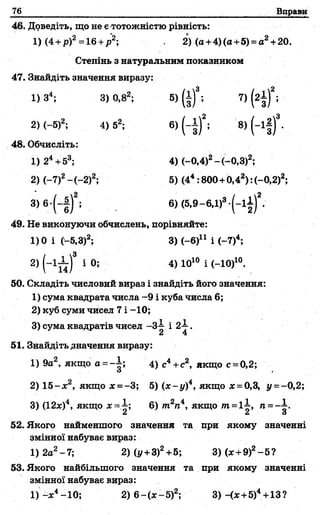 76 Вправи
46. Доведіть, що не є тотожністю рівність:
1) (4 +р)2=16 +р2; 2) (а +4)(а+5) = а2+20.
Степінь з натуральним показником
47. Знайдіть значення виразу:
1) З4; 3) 0,82; 5) (і)*; 7) (г і)2;
2)(-5)2; 4) 52; 6) ( - і ) 2; 3) (-і| )3.
48. Обчисліть:
1) 24+53; 4) (-0,4)2-(-0,3)2;
2) (-7)2—(—2)2; 5) (44:800 + 0,42):(-0,2)2;
3) 6-(-|)2; 6) (5,9-6,1)3-(-1 і)2.
49. Не виконуючи обчислень, порівняйте:
1)0 і (-5,3)2; 3) (-6)11 і
2) (-1^ ) 3 і 0; 4) Ю10 і (-Ю )10.
50. Складіть числовий вираз і знайдіть його значення:
1) сума квадрата числа -9 і куба числа 6;
2) куб суми чисел 7 і -10;
3) сума квадратів чисел -3-1 і 2-і-.
а 4
51. Знайдіть .значення виразу:
1) 9а2, якщо а = -| ; 4) с4+с2, якщо с = 0,2;
2) 1 5 -х 2, якщо х = -3; 5) (х -у )4, якщо х = 0,3, і/=-0,2;
3) (12х)4, якщо х - 1 ; 6) тгп4, якщо т =1І , п ~~-
2 2 3
52. Якого найменшого значення та при якому значенні
змінної набуває вираз:
1) 2а2-7; 2)(у +3)2+5; 3)(х +9)2-5 ?
53. Якого найбільшого значення та при якому значенні
змінної набуває вираз:
1) -х 4-10; 2) 6—(х—5)2; 3)-<* +5)4+13 ?
 
