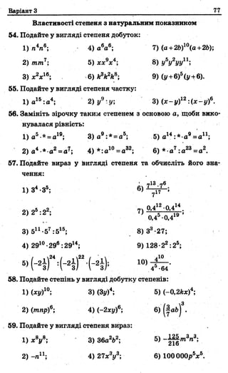 Варіант З 77
Властивості степеня з натуральним показником
54. Подайте у вигляді степеня добуток:
1) п4л6; 4) а6а6; 7) (а +2Ь)10(а+2Ь);
2) тт7; 5) хх9х4; 8) у6у2ууп ;
3) х2х16; 6) к3к2к8; 9) (у +6)5(у +6).
55. Подайте у вигляді степеня частку:
1) а16:о4; 2) у9:у; 3) (х - у)12:(х - у)6.
56. Замініть зірочку таким степенем з основою а, щоби вико­
нувалася рівність:
1) а5 * =а1в; 3 )а 9:*^ а5; 5) а14:* а 9= ап ;
2) а* * а2= 4) * :а 10= а32; 6) * а7:а23= а2.
57. Подайте вираз у вигляді степеня та обчисліть його зна­
чення:
■ (ТІЗ „ 6
1) 34-35; 6) 1 - ^ - ;
Л.Л2 п .14
2) 25:22; 7) °’4 ,:' 19 ;
0 ,4 -0 ,4
3) 5п -57:515; 8) З3-27;
4) 2910•29®: 2914; 9) 128 •22:25;
б» Н Г Ч - 4 Г - ( - 4
58. Подайте степінь у вигляді добутку степенів:
1)(ху)10; 3) (Зі/)4; 5) (-0,2кх)4;
2) (тпр)6; 4) (~2ху)6; 6) .
59. Подайте у вигляді степеня вираз:
1) х8у8; 3) 36а2&2; 5) - Щ т 3га3;
2) -п11; 4) 27х8у3; 6) ЮООООр5*6.
 