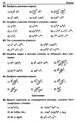 78 Вправи
60. Знайдіть значення виразу:
1) 0,29-59; 3 )(± )8-88; 5) (2з)? (т Г ;
2) 43-253; 4) 0,84 1254; 6)0,517-219.
61. Подайте у вигляді степеня з основою с вираз:
1)(с3)4; 4) (с5)4; 7) (с8)3-(с3)8;
2) (-с7)2; :5)((с2)3)6; 8) (-с3)5 (-с5)7:с25;
3) с5с2; 6) (с8)6: с45; 9) с34:(с8)2•с15.
62. Чи є тотожністю рівність:
1) а4-а5= с20; 3) абЬ5=(аб)10;
2) а14:а2= а7; 4) (а3)3 а3= а12?
63. Подайте вираз у вигляді степеня та обчисліть його зна-
чення:
’ 1) З16:(З6)3; 3) б8•(б5)4 :б25; 5)
2) (57)3:(54)6; 4) 492:73; 6) _
64. Знайдіть значення виразу:
е9 -|п9 ііО п20 оіі
і) 3> 5>
65 44 72®
4 ) ^ ^ ; 6) * * . '
8 *3 3 -5 18
Одночлени
65. Зведіть одночлен до стандартного вигляду, укажіть його
коефіцієнт і степінь:
1) б*4*2*; 4) -2,4п2-5га3 х;
2) 4Ь 0,25а-Зт; 5 )-15а2 0,2абЬ3 (~3с);
3) 6х-(-4уг); 6) у2(-х3)-уп .
 
